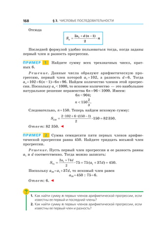 § 3. Числовые последовательности168
Отсюда
S nn
a d n
=
+ −2 1
2
1 ( )
æ
Последней формулой удобно пользоваться тогда, когда заданы
первый член и разность прогрессии.
Пример   1   Найдите сумму всех трехзначных чисел, крат-
ных 6.
Р е ш е н и е. Данные числа образуют арифметическую про-
грессию, первый член которой a1 = 102, а  разность d = 6. Тогда
an = 102 + 6 (n – 1) = 6n + 96. Найдем количество членов этой прогрес-
сии. Поскольку an < 1000, то искомое количество — это наибольшее
натуральное решение неравенства 6n + 96 < 1000. Имеем:
6n < 904;
n < 150
2
3
.
Следовательно, n = 150. Теперь найдем искомую сумму:
S150
2 102 6 150 1
2
150 82350= =
+ −æ æ
æ
( )
.
Ответ: 82 350. ◄
Пример   2   Сумма семидесяти пяти первых членов арифме-
тической прогрессии равна 450. Найдите тридцать восьмой член
прогрессии.
Решение. Пусть первый член прогрессии и ее разность равны
a1 и d соответственно. Тогда можно записать:
S a d
a d
75
1
1
2 74
2
75 75 37 450= = + =
+
æ ( ) .
Поскольку a38 = a1 + 37d, то искомый член равен
a38 = 450 : 75 = 6.
Ответ: 6. ◄
1.	 Как найти сумму n первых членов арифметической прогрессии, если
известны ее первый и последний члены?
2.	 Как найти сумму n первых членов арифметической прогрессии, если
известны ее первый член и разность?
 