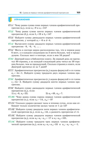 16917. Сумма n первых членов арифметической прогрессии
Упражнения
17.1.° Чему равна сумма семи первых членов арифметической про-
грессии (an), если a1 = 9 и a7 = 15?
17.2.°  Чему равна сумма шести первых членов арифметической
прогрессии (bn), если b1 = 19 и b6 = 14?
17.3.° Найдите сумму двенадцати первых членов арифметической
прогрессии, у которой a1 = –6 и d = 4.
17.4.° Вычислите сумму двадцати первых членов арифметической
прогрессии –8, –6, –4, ... .
17.5.° Места в секторе цирка расположены так, что в первом ряду
6 мест, а в каждом следующем на 3 места больше, чем в преды­
д­ущем. Сколько мест в секторе, если в нем 16 рядов?
17.6.° Дмитрий взял в библиотеке книгу. За первый день он прочи-
тал 40 страниц, а за каждый следующий день читал на 10 стра-
ниц больше, чем за предыдущий. Сколько страниц в книге, если
Дмитрий прочитал ее за 7 дней?
17.7.° Арифметическая прогрессия (an) задана формулой n-го члена
an = –4n + 1. Найдите сумму тридцати двух первых членов про-
грессии.
17.8.° Арифметическая прогрессия (cn) задана формулой n-го члена
cn = 5n – 2. Найдите сумму двадцати шести первых членов про-
грессии.
17.9.•
 Найдите сумму двенадцати первых членов арифметической
прогрессии (an), если:
1) a1 = 6, a9 = 22;	 2) a6 = 49, a20 = 7.
17.10.•
 Чему равна сумма сорока первых членов арифметической
прогрессии (xn), если x8 = –14, x30 = –3?
17.11.•
 Сколько ударов сделают часы в течение суток, если они от-
бивают только количество целых часов от 1 до 12?
17.12.•
 Найдите сумму двадцати пяти первых членов арифметиче-
ской прогрессии (an), если a10 = 44, а разность прогрессии d = 4.
17.13.•
 Найдите сумму двадцати первых членов арифметической
прогрессии (an), если a6 + a8 – a14 = –17 и a5 + a22 = 101.
17.14.•
  Найдите сумму тридцати трех первых членов арифмети-
ческой прогрессии (an), если a3 + a5 + a13 = 33 и  a15 – a8 – a10 = –1.
 