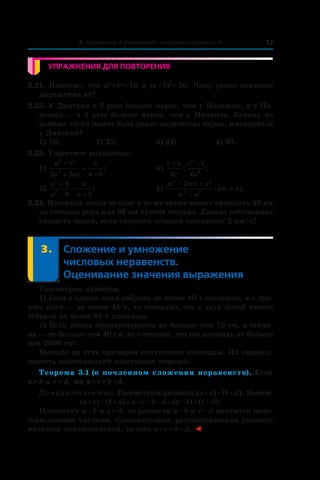 3. Сложение и умножение числовых неравенств 17
Упражнения для повторения
2.21. Известно, что a2
 + b2
 = 18 и (a + b)2
 = 20. Чему равно значение
выражения ab?
2.22. У Дмитрия в 2 раза больше марок, чем у Надежды, а у На-
дежды — в 2 раза больше марок, чем у Михаила. Какому из
данных чисел может быть равно количество марок, имеющихся
у Дмитрия?
1) 18;	 2) 22;	 3) 24;	 4) 30.
2.23. Упростите выражение:
1)
a b
a ab
b
a b
2 2
2
2 2
+
+ +
+ ; 	 3)
c
c
c
c
+ −1
3
1
6
2
2
: ;
2)
a
a
a
a
2
2
9
9 3
+
− +
− ;	 4)
m mn n
m n
m n
2 2
2 2
2+ +
−
+: ( ).
2.24. Моторная лодка за одно и то же время может проплыть 48 км
по течению реки или 36 км против течения. Какова собственная
скорость лодки, если скорость течения составляет 2 км/ч?
	 3.	Сложение и умножение
числовых неравенств.
Оценивание значения выражения
Рассмотрим примеры.
1) Если с одного поля собрали не менее 40 т пшеницы, а с дру-
гого поля — не менее 45 т, то очевидно, что с двух полей вместе
собрали не менее 85 т пшеницы.
2) Если длина прямоугольника не больше чем 70 см, а шири-
на — не больше чем 40 см, то очевидно, что его площадь не больше
чем 2800 см2
.
Выводы из этих примеров интуитивно очевидны. Их справед-
ливость подтверждают следующие теоремы.
Теорема 3.1 (о почленном сложении неравенств). Если
a > b и c > d, то a + c > b + d.
Доказательство. Рассмотрим разность (a + c) – (b + d). Имеем:
(a + c) – (b + d) = a + c – b – d = (a – b) + (c – d).
Поскольку a > b и c > d, то разности a – b и c – d являются поло-
жительными числами. Следовательно, рассматриваемая разность
является положительной, то есть a + c > b + d. ◄
 