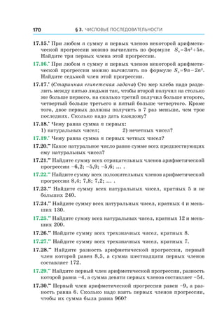 § 3. Числовые последовательности170
17.15.•
 При любом n сумму n первых членов некоторой арифмети-
ческой прогрессии можно вычислить по формуле Sn = 3n2
 + 5n.
Найдите три первых члена этой прогрессии.
17.16.•
 При любом n сумму n первых членов некоторой арифмети-
ческой прогрессии можно вычислить по формуле Sn = 9n – 2n2
.
Найдите седьмой член этой прогрессии.
17.17.•
(Старинная египетская задача) Сто мер хлеба надо разде-
лить между пятью людьми так, чтобы второй получил на столько
же больше первого, на сколько третий получил больше второго,
четвертый больше третьего и пятый больше четвертого. Кроме
того, двое первых должны получить в 7 раз меньше, чем трое
последних. Сколько надо дать каждому?
17.18.•
 Чему равна сумма n первых:
1) натуральных чисел;	 2) нечетных чисел?
17.19.•
 Чему равна сумма n первых четных чисел?
17.20.••
 Какое натуральное число равно сумме всех предшествующих
ему натуральных чисел?
17.21.••
 Найдите сумму всех отрицательных членов арифметической
прогрессии –6,2; –5,9; –5,6; ... .
17.22.••
 Найдите сумму всех положительных членов арифметической
прогрессии 8,4; 7,8; 7,2; ... .
17.23.••
 Найдите сумму всех натуральных чисел, кратных 5 и не
бо́льших 240.
17.24.••
 Найдите сумму всех натуральных чисел, кратных 4 и мень-
ших 130.
17.25.••
 Найдите сумму всех натуральных чисел, кратных 12 и мень­
ших 200.
17.26.••
 Найдите сумму всех трехзначных чисел, кратных 8.
17.27.••
 Найдите сумму всех трехзначных чисел, кратных 7.
17.28.••
  Найдите разность арифметической прогрессии, первый
член которой равен 8,5, а сумма шестнадцати первых членов
составляет 172.
17.29.••
 Найдите первый член арифметической прогрессии, разность
которой равна –4, а сумма девяти первых членов составляет –54.
17.30.••
 Первый член арифметической прогрессии равен –9, а раз-
ность равна 6. Сколько надо взять первых членов прогрессии,
чтобы их сумма была равна 960?
 
