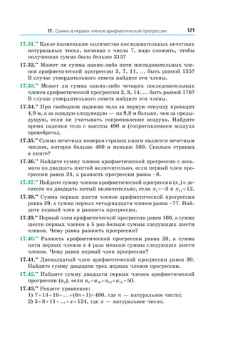 17. Сумма n первых членов арифметической прогрессии 171
17.31.••
 Какое наименьшее количество последовательных нечетных
натуральных чисел, начиная с числа 7, надо сложить, чтобы
полученная сумма была больше 315?
17.32.••
 Может ли сумма каких-либо пяти последовательных чле-
нов арифметической прогрессии 3, 7, 11, ... быть равной 135?
В случае утвердительного ответа найдите эти члены.
17.33.••
  Может ли сумма каких-либо четырех последовательных
членов арифметической прогрессии 2, 8, 14, ... быть равной 176?
В случае утвердительного ответа найдите эти члены.
17.34.••
 При свободном падении тело за первую секунду проходит
4,9 м, а за каждую следующую — на 9,8 м больше, чем за преды­
дущую, если не учитывать сопротивление воздуха. Найдите
время падения тела с высоты 490 м (сопротивлением воздуха
пренебречь).
17.35.••
 Сумма нечетных номеров страниц книги является нечетным
числом, которое больше 400 и меньше 500. Сколько страниц
в книге?
17.36.••
 Найдите сумму членов арифметической прогрессии с вось-
мого по двадцать шестой включительно, если первый член про-
грессии равен 24, а разность прогрессии равна –8.
17.37.••
 Найдите сумму членов арифметической прогрессии (xn) с де-
сятого по двадцать пятый включительно, если x1 = –3 и x11 = 12.
17.38.••
 Сумма первых шести членов арифметической прогрессии
равна 39, а сумма первых четырнадцати членов равна –77. Най-
дите первый член и разность прогрессии.
17.39.••
 Первый член арифметической прогрессии равен 100, а сумма
шести первых членов в 5 раз больше суммы следующих шести
членов. Чему равна разность прогрессии?
17.40.••
  Разность арифметической прогрессии равна 28, а  сумма
пяти первых членов в 4 раза меньше суммы следующих шести
членов. Чему равен первый член прогрессии?
17.41.••
 Двенадцатый член арифметической прогрессии равен 30.
Найдите сумму двадцати трех первых членов прогрессии.
17.42.••
 Найдите сумму двадцати первых членов арифметической
прогрессии (an), если a5 + a10 + a12 + a15 = 50.
17.43.••
 Решите уравнение:
1) 7 + 13 + 19 + ... + (6n + 1) = 480, где n — натуральное число;
2) 5 + 8 + 11 + ... + x = 124, где x — натуральное число.
 