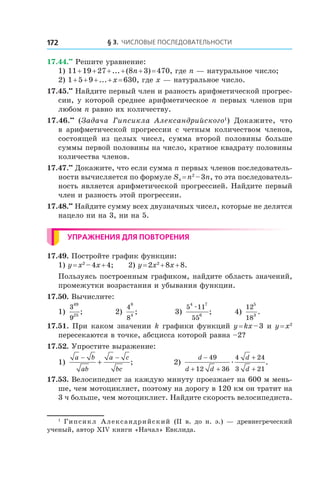 § 3. Числовые последовательности172
17.44.••
 Решите уравнение:
1) 11 + 19 + 27 + ... + (8n + 3) = 470, где n — натуральное число;
2) 1 + 5 + 9 + ... + x = 630, где x — натуральное число.
17.45.••
 Найдите первый член и разность арифметической прогрес-
сии, у которой среднее арифметическое n первых членов при
любом n равно их количеству.
17.46.••
(Задача Гипсикла Александрийского1
) Докажите, что
в  арифметической прогрессии с  четным количеством членов,
состоящей из целых чисел, сумма второй половины больше
суммы первой половины на число, кратное квадрату половины
количества членов.
17.47.••
 Докажите, что если сумма n первых членов последователь-
ности вычисляется по формуле Sn = n2
 – 3n, то эта последователь-
ность является арифметической прогрессией. Найдите первый
член и разность этой прогрессии.
17.48.••
 Найдите сумму всех двузначных чисел, которые не делятся
нацело ни на 3, ни на 5.
Упражнения для повторения
17.49. Постройте график функции:
1) y = x2
 – 4x + 4;	 2) y = 2x2
 + 8x + 8.
Пользуясь построенным графиком, найдите область значений,
промежутки возрастания и убывания функции.
17.50. Вычислите:
1)
3
9
49
25
;	 2)
4
8
8
4
;	 3)
5 11
55
4 7
6
æ
; 	 4)
12
18
5
3
.
17.51. При каком значении k графики функций y = kx – 3 и y = x2
пересекаются в точке, абсцисса которой равна –2?
17.52. Упростите выражение:
1)
a b
ab
a c
bc
− −
+ ; 2)
d
d d
d
d
−
+ +
+
+
49
12 36
4 24
3 21
æ .
17.53. Велосипедист за каждую минуту проезжает на 600 м мень-
ше, чем мотоциклист, поэтому на дорогу в 120 км он тратит на
3 ч больше, чем мотоциклист. Найдите скорость велосипедиста.
1
 Гипсикл Александрийский (ІІ в. до н. э.) — древнегреческий
ученый, автор ХІV книги «Начал» Евклида.
 