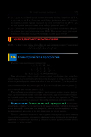18. Геометрическая прогрессия 173
17.54. Одна вышивальщица может вышить набор салфеток за 6 ч,
а другая — за 4 ч. Если же они будут работать вместе, то про-
изводительность труда каждой из них повысится на 20 %. За
какое время они вышьют этот набор, работая вместе?
17.55. Смешали 30-процентный раствор соляной кислоты с 10-про-
центным раствором и получили 800 г 15-процентного раствора.
Сколько граммов каждого раствора взяли для этого?
Учимся делать нестандартные шаги
17.56. Найдите все пары чисел (x; y), удовлетворяющие уравнению
x y x y2 2 2 2
1 1 2+ + + = + + .
	 18.	Геометрическая прогрессия
Рассмотрим последовательности:
1, 3, 9, 27, 81, 243, ...,
2, 1,
1
2
,
1
4
,
1
8
,
1
16
, ...,
5; –0,5; 0,05; –0,005; 0,0005; ... .
Они обладают следующей характерной особенностью: каждый
следующий член последовательности получен в результате умно-
жения предыдущего члена на одно и то же число. Для первой по-
следовательности это число равно 3, для второй это число равно
1
2
,
для третьей это число равно –0,1.
С подобными последовательностями можно встретиться, напри-
мер, при изучении роста колонии бактерий; при ежемесячной оцен-
ке суммы денег на счете, положенных в банк под проценты. Такие
последовательности называют геометрическими прогрессиями.
Определение. Геометрической прогрессией называют
последовательность с отличным от нуля первым членом, каждый
член которой, начиная со второго, равен предыдущему члену,
умноженному на одно и то же отличное от нуля число.
Число, равное отношению последующего и предыдущего членов
последовательности, называют знаменателем геометрической про-
грессии и обозначают буквой q (первой буквой французского слова
quotient — «частное»).
 