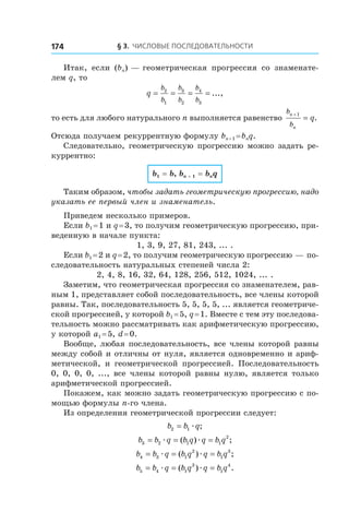 § 3. Числовые последовательности174
Итак, если (bn) — геометрическая прогрессия со знаменате-
лем q, то
q
b
b
b
b
b
b
= = = =2
1
3
2
4
3
...,
то есть для любого натурального n выполняется равенство
b
b
n
n
q
+
=
1
.
Отсюда получаем рекуррентную формулу bn + 1 = bnq.
Следовательно, геометрическую прогрессию можно задать ре-
куррентно:
b1 = b, bn + 1 = bnq
Таким образом, чтобы задать геометрическую прогрессию, надо
указать ее первый член и знаменатель.
Приведем несколько примеров.
Если b1 = 1 и q = 3, то получим геометрическую прогрессию, при-
веденную в начале пункта:
1, 3, 9, 27, 81, 243, ... .
Если b1 = 2 и q = 2, то получим геометрическую прогрессию — по-
следовательность натуральных степеней числа 2:
2, 4, 8, 16, 32, 64, 128, 256, 512, 1024, ... .
Заметим, что геометрическая прогрессия со знаменателем, рав-
ным 1, представляет собой последовательность, все члены которой
равны. Так, последовательность 5, 5, 5, 5, ... является геометриче-
ской прогрессией, у которой b1 = 5, q = 1. Вместе с тем эту последова-
тельность можно рассматривать как арифметическую прогрессию,
у которой a1 = 5, d = 0.
Вообще, любая последовательность, все члены которой равны
между собой и отличны от нуля, является одновременно и ариф-
метической, и  геометрической прогрессией. Последовательность
0, 0, 0, 0, ..., все члены которой равны нулю, является только
арифметической прогрессией.
Покажем, как можно задать геометрическую прогрессию с по-
мощью формулы n-го члена.
Из определения геометрической прогрессии следует:
b b q2 1= æ ;
b b q b q q b q3 2 1 1
2
= = =æ æ( ) ;
b b q b q q b q4 3 1
2
1
3
= = =æ æ( ) ;
b b q b q q b q5 4 1
3
1
4
= = =æ æ( ) .
 