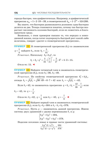 § 3. Числовые последовательности176
гораздо быстрее, чем арифметическая. Например, в арифметической
прогрессии a20 1 2 19 39= + =æ , в геометрической b20
19
1 2 524 288= =æ .
Вы знаете, что бактерии размножаются делением: одна бактерия
делится на две. Теперь становится понятно, почему так быстро воз-
растает численность колонии бактерий, если их поместить в благо-
приятную среду.
Возможно, с этим примером связано то, что нередко в повсе­
дневной жизни, когда хотят подчеркнуть быстрый рост какой-либо
величины, говорят «растет в геометрической прогрессии».
Пример   1   В геометрической прогрессии (bn) со знаменателем
q =
1
3
найдите b1, если b6
5
81
= .
Решение. Поскольку b6 = b1q5
, то
b b q1 6
5
5
4
55
81
1
3
5
3
3 5 3 15= =



 = = =: : .æ æ
Ответ: 15. ◄
Пример   2   Найдите четвертый член и знаменатель геометриче-
ской прогрессии (bn), если b3 = 36, b5 = 49.
Решение. По свойству геометрической прогрессии b b b4
2
3 5= ,
отсюда b b b4 3 5 36 49 6 7 42= = = =æ æ или b b b4 3 5 42= − = − .
Если b4 = 42, то знаменатель прогрессии q b b= = =4 3
42
36
7
6
: ; если
b4 = –42, то q = −
7
6
.
Ответ: b4 = 42, q =
7
6
или b4 = –42, q = −
7
6
. ◄
Пример   3   Найдите первый член и знаменатель геометрической
прогрессии (bn), если b3 + b6 = 504 и b4 – b5 + b6 = 378.
Решение. Пусть q — знаменатель данной прогрессии. Имеем
систему двух уравнений с двумя переменными b1 и q:
b q b q
b q b q b q
1
2
1
5
1
3
1
4
1
5
504
378
+ =
− + =




,
.
Поделим почленно левые и правые части уравнений системы:
b q q
b q q q
1
2 3
1
3 2
1
1
504
378
( )
( )
.
+
− +
=
 