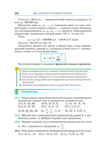 § 3. Числовые последовательности178
Решение. Пусть a0 — первоначальный капитал вкладчика, то
есть a0 = 100 000 грн.
Обозначим через a1, a2, ..., a7 количество денег на счете соот-
ветственно в конце первого, второго, ..., седьмого годов. Очевидно,
что последовательность a0, a1, a2, ..., a7 является геометрической
прогрессией, знаменатель которой равен 110 %, то есть 1,1.
Тогда
a a7 0
7 7
1 1 100 000 1 1 194 871 71= = =æ æ, , , (грн).
Ответ: 194 871,71 грн. ◄
Аналогично решают эту задачу в общем виде, когда первона-
чальный капитал, равный a0, положили в банк под p % годовых.
Тогда в конце n-го года будем иметь:
a an
n
p
= +





0 1
100
Полученную формулу называют формулой сложных процентов.
1.	 Какую последовательность называют геометрической прогрессией?
2.	 Какое число называют знаменателем геометрической прогрессии?
3.	 Какой вид имеет формула n-го члена геометрической прогрессии?
4.	Как связаны между собой три последовательных члена геометрической
прогрессии?
5.	 Какой вид имеет формула сложных процентов? Поясните ее.
Упражнения
18.1.° Среди данных последовательностей укажите геометрические
прогрессии, первый член и знаменатель каждой из них:
1) 2, 6, 18, 36;	 4) 81, 27, 9, 3;	 7) –9, –9, –9, –9;
2) 4, 8, 16, 32;	 5) 2, –2, 2, –2;	 8) 1, 2, 3, 5;
3) 10, 20, 30, 40;	 6) −
1
4
,
1
2
, –1, 2;	 9) 2, 2, 2 2, 4.
18.2.° Шестой член геометрической прогрессии (bn) равен 8, а зна-
менатель равен –4. Найдите седьмой член прогрессии.
18.3.° Найдите седьмой член геометрической прогрессии (bn), если
b8 = 16, а знаменатель прогрессии q =
3
4
.
18.4.° Чему равен знаменатель геометрической прогрессии (bn), если:
1) b1 = 6, b2 = –3; 2) b7 = –9, b8 = 15; 3) b10 3 3= , b11 = 9?
 