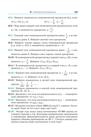 18. Геометрическая прогрессия 179
18.5.° Найдите знаменатель геометрической прогрессии (bn), если:
1) b12 = 24, b13 = 4;	 2) b4
2
9
= − , b5
4
15
= .
18.6.° Чему равен первый член геометрической прогрессии (bn), если
b2 = 12, а знаменатель прогрессии q =
1
3
?
18.7.° Седьмой член геометрической прогрессии равен
1
2
, а ее зна-
менатель равен 4. Найдите шестой член прогрессии.
18.8.° Найдите четыре первых члена геометрической прогрессии
(xn), если x1 = 0,2, а знаменатель прогрессии q = –5.
18.9.° Первый член геометрической прогрессии равен −
1
27
, а зна-
менатель равен 3. Найдите пять первых членов прогрессии.
18.10.° В геометрической прогрессии (yn) первый член y1 = 64, а зна-
менатель q = −
1
2
. Найдите: 1) y3; 2) y6; 3) y10.
18.11.° В геометрической прогрессии (cn) первый член c1 = 9, а зна-
менатель q = –1. Найдите: 1) c21; 2) c50.
18.12.° Первый член геометрической прогрессии b1
1
125
= , а ее зна-
менатель q = 5. Найдите: 1) b4; 2) b7.
18.13.° Найдите знаменатель и пятый член геометрической про-
грессии
1
216
,
1
36
,
1
6
, ... .
18.14.° Найдите знаменатель и шестой член геометрической про-
грессии 18, 12, 8, ... .
18.15.° Докажите, что если последовательность (xn) — геометриче-
ская прогрессия, то x3x13 = x5x11.
18.16.° Докажите, что если последовательность (yn) — геометриче-
ская прогрессия, то y4y21 = y8y17.
18.17.° Вкладчик положил в банк 5000 грн под 8 % годовых. Сколь-
ко денег будет на его счете через три года?
18.18.° Четыре года назад завод изготавливал 10 000 единиц не-
которого изделия в год. Благодаря модернизации производства
и повышению производительности труда достигли ежегодного
прироста объемов производства на 20 %. Сколько единиц ука-
занного изделия будет изготовлено в этом году?
 