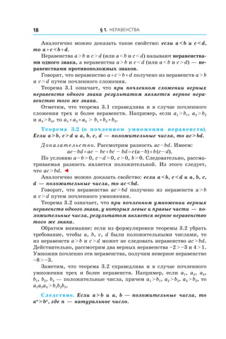 § 1. Неравенства18
Аналогично можно доказать такое свойство: если a < b и c < d,
то a + c < b + d.
Неравенства a > b и c > d (или a < b и c < d) называют неравенства-
ми одного знака, а неравенства a > b и c < d (или a < b и c > d) — не-
равенствами противоположных знаков.
Говорят, что неравенство a + c > b + d получено из неравенств a > b
и c > d путем почленного сложения.
Теорема 3.1 означает, что при почленном сложении верных
неравенств одного знака результатом является верное нера-
венство того же знака.
Отметим, что теорема 3.1 справедлива и в случае почленного
сложения трех и более неравенств. Например, если a1 > b1, a2 > b2
и a3 > b3, то a1 + a2 + a3 > b1 + b2 + b3.
Теорема  3.2 (о почленном умножении неравенств).
Если a > b, c > d и a, b, c, d — положительные числа, то ac > bd.
Доказательство. Рассмотрим разность ac – bd. Имеем:
ac – bd = ac – bc + bc – bd = c (a – b) + b (c – d).
По условию a – b > 0, c – d > 0, c > 0, b > 0. Следовательно, рассма-
триваемая разность является положительной. Из этого следует,
что ac > bd. ◄
Аналогично можно доказать свойство: если a < b, c < d и a, b, c,
d — положительные числа, то ac < bd.
Говорят, что неравенство ac > bd получено из неравенств a > b
и c > d путем почленного умножения.
Теорема 3.2 означает, что при почленном умножении верных
неравенств одного знака, у которых левые и правые части — по-
ложительные числа, результатом является верное неравенство
того же знака.
Обратим внимание: если из формулировки теоремы 3.2 убрать
требование, чтобы a, b, c, d были положительными числами, то
из неравенств a > b и c > d может не следовать неравенство ac > bd.
Действительно, рассмотрим два верных неравенства –2 > –3 и 4 > 1.
Умножив почленно эти неравенства, получим неверное неравенство
–8 > –3.
Заметим, что теорема 3.2 справедлива и в случае почленного
умножения трех и  более неравенств. Например, если a1, a2, a3,
b1, b2, b3 — положительные числа, причем a1 > b1, a2 > b2, a3 > b3, то
a1a2a3 > b1b2b3.
Следствие. Если a > b и  a, b — положительные числа, то
an
 > bn
, где n — натуральное число.
 