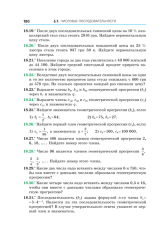 § 3. Числовые последовательности180
18.19.° После двух последовательных снижений цены на 10 % кан-
целярский стол стал стоить 2916 грн. Найдите первоначальную
цену стола.
18.20.° После двух последовательных повышений цены на 25 %
люстра стала стоить 937  грн 50  к. Найдите первоначальную
цену люстры.
18.21.° Население города за два года увеличилось с 40 000 жителей
до 44 100. Найдите средний ежегодный процент прироста на-
селения в этом городе.
18.22.° Вследствие двух последовательных снижений цены на одно
и то же количество процентов цена стула снизилась с 800 грн
до 578 грн. На сколько процентов каждый раз снижали цену?
18.23.•
 Выразите члены b8, b13 и b60 геометрической прогрессии (bn)
через b7 и знаменатель q.
18.24.•
 Выразите члены c18, c36 и c50 геометрической прогрессии (cn)
через c12 и знаменатель q.
18.25.•
 Найдите знаменатель геометрической прогрессии (bn), если:
1) b1
1
2
= , b8 = 64;	 2) b6 = 75, b8 = 27.
18.26.•
 Найдите первый член геометрической прогрессии (cn), если:
1) c4
1
98
= , а знаменатель q =
2
7
; 2) c6 = 100, c9 = 100 000.
18.27.•
 Число 486 является членом геометрической прогрессии 2,
6, 18, ... . Найдите номер этого члена.
18.28.•
 Число 96 является членом геометрической прогрессии
3
8
,
3
4
,
3
2
, ... . Найдите номер этого члена.
18.29.•
 Какие два числа надо вставить между числами 6 и 750, что-
бы они вместе с данными числами образовали геометрическую
прогрессию?
18.30.•
 Какие четыре числа надо вставить между числами 0,5 и 16,
чтобы они вместе с данными числами образовали геометриче-
скую прогрессию?
18.31.•
  Последовательность (bn) задана формулой n-го члена bn =
= 5 . 4n – 2
. Является ли эта последовательность геометрической
прогрессией? В случае утвердительного ответа укажите ее пер-
вый член и знаменатель.
 