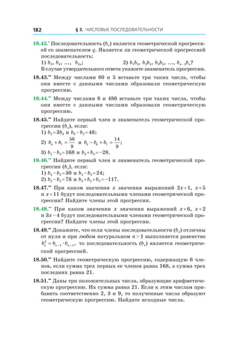 § 3. Числовые последовательности182
18.42.•
 Последовательность (bn) является геометрической прогресси-
ей со знаменателем q. Является ли геометрической прогрессией
последовательность:
1) b2, b4, ..., b2n;	 2) b1b3, b2b4, b3b5, ..., bn – 2bn?
В случае утвердительного ответа укажите знаменатель прогрессии.
18.43.••
 Между числами 80 и 5 вставьте три таких числа, чтобы
они вместе с  данными числами образовали геометрическую
прогрессию.
18.44.••
 Между числами 6 и 486 вставьте три таких числа, чтобы
они вместе с  данными числами образовали геометрическую
прогрессию.
18.45.••
 Найдите первый член и знаменатель геометрической про-
грессии (bn), если:
1) b5 = 3b3 и b6 – b2 = 48;	
2) b b4 7
56
9
+ = и  b b b5 6 7
14
9
− + = ;
3) b5 – b4 = 168 и b3 + b4 = –28.
18.46.••
 Найдите первый член и знаменатель геометрической про-
грессии (bn), если:
1) b4 – b2 = 30 и b4 – b3 = 24;	
2) b2 – b5 = 78 и b3 + b4 + b5 = –117.
18.47.••
  При каком значении x значения выражений 2x + 1, x + 5
и x + 11 будут последовательными членами геометрической про-
грессии? Найдите члены этой прогрессии.
18.48.••
  При каком значении x значения выражений x + 6, x + 2
и 3x – 4 будут последовательными членами геометрической про-
грессии? Найдите члены этой прогрессии.
18.49.••
 Докажите, что если члены последовательности (bn) отличны
от нуля и при любом натуральном n > 1 выполняется равенство
b b bn n n
2
1 1= − +æ , то последовательность (bn) является геометриче-
ской прогрессией.
18.50.••
 Найдите геометрическую прогрессию, содержащую 6 чле-
нов, если сумма трех первых ее членов равна 168, а сумма трех
последних равна 21.
18.51.••
 Даны три положительных числа, образующие арифметиче-
скую прогрессию. Их сумма равна 21. Если к этим числам при-
бавить соответственно 2, 3 и 9, то полученные числа образуют
геометрическую прогрессию. Найдите исходные числа.
 