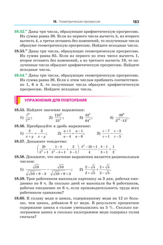 18. Геометрическая прогрессия 183
18.52.••
 Даны три числа, образующие арифметическую прогрессию.
Их сумма равна 30. Если из первого числа вычесть 5, из второго
вычесть 4, а третье оставить без изменений, то полученные числа
образуют геометрическую прогрессию. Найдите исходные числа.
18.53.••
 Даны три числа, образующие геометрическую прогрессию.
Их сумма равна 65. Если из первого из этих чисел вычесть 1,
второе оставить без изменений, а из третьего вычесть 19, то по-
лученные числа образуют арифметическую прогрессию. Найдите
исходные числа.
18.54.••
 Даны три числа, образующие геометрическую прогрессию.
Их сумма равна 26. Если к этим числам прибавить соответствен-
но 1, 6 и 3, то полученные числа образуют арифметическую
прогрессию. Найдите исходные числа.
Упражнения для повторения
18.55. Найдите значение выражения:
1)
7
7
9
10
; 	 2)
125
25
3
4
; 	 3)
32
64
5
4
;	 4)
39
3 13
8
10 7
æ
.
18.56. Преобразуйте в дробь выражение:
1)
2 3
x y x y+ −
+ ;	 2)
a
a
a
a
+
−
−
−
+
1
4
1
6
; 	 3)
c
c
c
c
−
+
−
−
−
7
1
3
5
.
18.57. Докажите тождество:
2
1
1
1
2
1
2 1
4
1
1
1
23 2
2
b
b
b
b b b
b b b
b+
−
− + −
− + −
+
+



 =: : .æ
18.58. Докажите, что значение выражения является рациональным
числом:
1)
10
10 9 3
10
10 9 3+ − + +
− ; 	 2)
2 5
2 5
2 5
2 5
−
+
+
−
+ .
18.59. Трое работников выкопали картошку за 3 дня, работая еже-
дневно по 8 ч. За сколько дней ее выкопали бы 6 работников,
работая ежедневно по 6 ч, если производительность труда всех
работников одинакова?
18.60. К сплаву меди и цинка, содержавшему меди на 12 кг боль-
ше, чем цинка, добавили 6 кг меди. В результате процентное
содержание цинка в сплаве уменьшилось на 5 %. Сколько ки-
лограммов цинка и сколько килограммов меди содержал сплав
сначала?
 