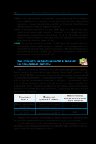 § 3. Числовые последовательности184
18.61. К сплаву магния и алюминия, содержавшему 12 кг алюми-
ния, добавили 5 кг магния, после чего процентное содержание
магния в сплаве увеличилось на 20 %. Сколько килограммов
магния было в сплаве первоначально?
18.62.  Вкладчик положил в  банк 4000 грн. За первый год ему
начислили некоторый процент годовых, а  в следующем году
банковская ставка была увеличена на 4 %. В конце второго
года на счете оказалось 4664 грн. Сколько процентов составляла
банковская ставка в первый год?
18.63. Вкладчик положил в банк 10 000 грн. За первый год ему
начислили некоторый процент годовых, а  в следующем году
банковский процент был уменьшен на 2 %. В конце второго года
на счете оказалось 11 880 грн. Сколько процентов составляла
банковская ставка в первый год?
Как избежать неоднозначности в  задачах
на процентные расчеты 
Задачи, в которых идет речь об изменении процентных ставок,
могут вызвать определенные затруднения. Типичный пример — за-
дачи 18.62, 18.63, в которых говорится об увеличении (уменьшении)
«банковского процента». Процентная ставка — такая же величина,
как и другие переменные величины: скорость, расстояние, цена
и т. д. Единственное отличие состоит в том, что сама эта величина
выражена также в процентах. Поэтому ситуация, когда приходится
говорить об изменении этой величины, допускает неоднозначную
трактовку. Сравним:
Повышение
цены x
Повышение
процентной ставки x
Математическая
модель, описывающая
новое значение
Цена повысилась
на 10 грн
Процентная ставка
повысилась на 10 %
x + 10
Цена повысилась
на 10 %
Процентная ставка
повысилась на 10 %
1,1x
Видим, что в случае процентной ставки словесное описание для
различных математических моделей оказалось одинаковым.
Чтобы избежать этой неоднозначности, в экономике и других
областях, где широко применяются процентные расчеты, исполь-
зуют понятие «процентные пункты».
 
