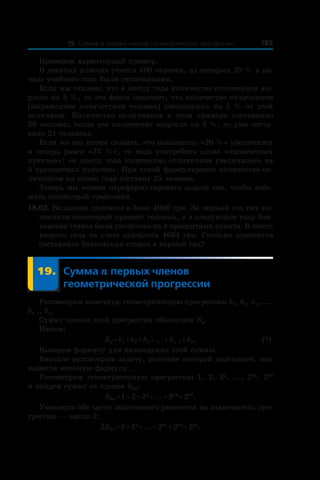 18519. Сумма n первых членов геометрической прогрессии
Приведем характерный пример.
В девятых классах учится 100 человек, из которых 20 % в на-
чале учебного года были отличниками.
Если мы скажем, что к концу года количество отличников вы-
росло на 5 %, то эта фраза означает, что количество отличников
(выраженное количеством человек) увеличилось на 5 % от этой
величины. Количество отличников в  этом примере составляло
20 человек; когда это количество возросло на 5 %, то уже соста-
вило 21 человека.
Если же мы хотим сказать, что показатель «20 %» увеличился
и  теперь равен «25  %», то надо употребить слова «процентных
пунктов»: «к концу года количество отличников увеличилось на
5 процентных пунктов». При такой формулировке количество от-
личников на конец года составит 25 человек.
Теперь мы можем переформулировать задачи так, чтобы избе-
жать ошибочной трактовки.
18.62. Вкладчик положил в банк 4000 грн. За первый год ему на-
числили некоторый процент годовых, а в следующем году бан-
ковская ставка была увеличена на 4 процентных пункта. В конце
второго года на счете оказалось 4664 грн. Сколько процентов
составляла банковская ставка в первый год?
	 19.	Сумма n первых членов
геометрической прогрессии
Рассмотрим конечную геометрическую прогрессию b1, b2, b3, ...,
bn–1, bn.
Сумму членов этой прогрессии обозначим Sn.
Имеем:
	 Sn = b1 + b2 + b3 + ... + bn–1 + bn.	 (*)
Выведем формулу для нахождения этой суммы.
Вначале рассмотрим задачу, решение которой подскажет, как
вывести искомую формулу.
Рассмотрим геометрическую прогрессию 1, 2, 22
, ..., 262
, 263
и найдем сумму ее членов S64:
S64 = 1 + 2 + 22
 + ... + 262
 + 263
.
Умножим обе части записанного равенства на знаменатель про-
грессии — число 2:
2S64 = 2 + 22
 + ... + 262
 + 263
 + 264
.
 