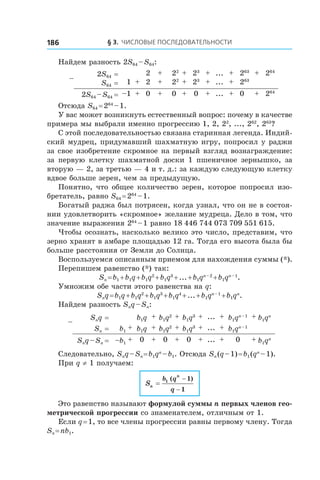 § 3. Числовые последовательности186
Найдем разность 2S64 – S64:
–
2S64 = 2 + 22 + 23 + ... + 263 + 264
S64 = 1 + 2 + 22 + 23 + ... + 263
2S64 – S64 = –1 + 0 + 0 + 0 + ... + 0 + 264
Отсюда S64 = 264
 – 1.
У вас может возникнуть естественный вопрос: почему в качестве
примера мы выбрали именно прогрессию 1, 2, 22
, ..., 262
, 263
?
С этой последовательностью связана старинная легенда. Индий-
ский мудрец, придумавший шахматную игру, попросил у раджи
за свое изобретение скромное на первый взгляд вознаграждение:
за первую клетку шахматной доски 1 пшеничное зернышко, за
вторую — 2, за третью — 4 и т. д.: за каждую следующую клетку
вдвое больше зерен, чем за предыдущую.
Понятно, что общее количество зерен, которое попросил изо-
бретатель, равно S64 = 264
 – 1.
Богатый раджа был потрясен, когда узнал, что он не в состоя-
нии удовлетворить «скромное» желание мудреца. Дело в том, что
значение выражения 264
 – 1 равно 18 446 744 073 709 551 615.
Чтобы осознать, насколько велико это число, представим, что
зерно хранят в амбаре площадью 12 га. Тогда его высота была бы
больше расстояния от Земли до Солнца.
Воспользуемся описанным приемом для нахождения суммы (*).
Перепишем равенство (*) так:
Sn = b1 + b1q + b1q2
 + b1q3
 + ... + b1qn – 2
 + b1qn – 1
.
Умножим обе части этого равенства на q:
Snq = b1q + b1q2
 + b1q3
 + b1q4
 + ... + b1qn – 1
 + b1qn
.
Найдем разность Snq – Sn:
–
Snq = b1q + b1q2 + b1q3 + ... + b1qn – 1 + b1qn
Sn = b1
+ b1q + b1q2 + b1q3 + ... + b1qn – 1
Snq – Sn = –b1
+ 0 + 0 + 0 + ... + 0 + b1qn
Следовательно, Snq – Sn = b1qn
 – b1. Отсюда Sn (q – 1) = b1 (qn
 – 1).
При q ≠ 1 получаем:
Sn
n
b q
q
=
−
−
1 1
1
( )
Это равенство называют формулой суммы n первых членов гео-
метрической прогрессии со знаменателем, отличным от 1.
Если q = 1, то все члены прогрессии равны первому члену. Тогда
Sn = nb1.
 