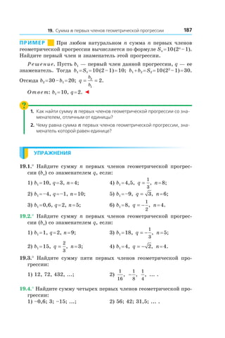 18719. Сумма n первых членов геометрической прогрессии
Пример       При любом натуральном n сумма n первых членов
геометрической прогрессии вычисляется по формуле Sn = 10 (2n
 – 1).
Найдите первый член и знаменатель этой прогрессии.
Решение. Пусть b1 — первый член данной прогрессии, q — ее
знаменатель. Тогда b1 = S1 = 10 (2 – 1) = 10; b1 + b2 = S2 = 10 (22
 – 1) = 30.
Отсюда b2 = 30 – b1 = 20; q
b
b
= =2
1
2.
Ответ: b1 = 10, q = 2. ◄
1.	 Как найти сумму n первых членов геометрической прогрессии со зна-
менателем, отличным от единицы?
2.	 Чему равна сумма n первых членов геометрической прогрессии, зна-
менатель которой равен единице?
Упражнения
19.1.° Найдите сумму n первых членов геометрической прогрес-
сии (bn) со знаменателем q, если:
1) b1 = 10, q = 3, n = 4;	 4) b1 = 4,5, q =
1
3
, n = 8;
2) b1 = –4, q = –1, n = 10;	 5) b1 = –9, q = 3, n = 6;
3) b1 = 0,6, q = 2, n = 5;	 6) b1 = 8, q = −
1
2
, n = 4.
19.2.° Найдите сумму n первых членов геометрической прогрес-
сии (bn) со знаменателем q, если:
1) b1 = 1, q = 2, n = 9;	 3) b1 = 18, q = −
1
3
, n = 5;
2) b1 = 15, q =
2
3
, n = 3;	 4) b1 = 4, q = − 2, n = 4.
19.3.°  Найдите сумму пяти первых членов геометрической про-
грессии:
1) 12, 72, 432, ...;	 2)
1
16
, −
1
8
,
1
4
, ... .
19.4.° Найдите сумму четырех первых членов геометрической про-
грессии:
1) –0,6; 3; –15; ...;	 2) 56; 42; 31,5; ... .
 