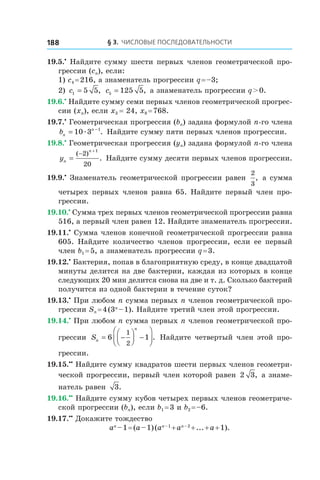 § 3. Числовые последовательности188
19.5.•
 Найдите сумму шести первых членов геометрической про-
грессии (cn), если:
1) c4 = 216, а знаменатель прогрессии q = –3;
2) c1 5 5= , c5 125 5= , а знаменатель прогрессии q > 0.
19.6.•
 Найдите сумму семи первых членов геометрической прогрес-
сии (xn), если x3 = 24, x8 = 768.
19.7.•
 Геометрическая прогрессия (bn) задана формулой n-го члена
bn
n
= −
10 3 1
æ . Найдите сумму пяти первых членов прогрессии.
19.8.•
 Геометрическая прогрессия (yn) задана формулой n-го члена
yn
n
=
−
+
( )
.
2
20
1
Найдите сумму десяти первых членов прогрессии.
19.9.•
 Знаменатель геометрической прогрессии равен
2
3
, а сумма
четырех первых членов равна 65. Найдите первый член про-
грессии.
19.10.•
 Сумма трех первых членов геометрической прогрессии равна
516, а первый член равен 12. Найдите знаменатель прогрессии.
19.11.•
 Сумма членов конечной геометрической прогрессии равна
605. Найдите количество членов прогрессии, если ее первый
член b1 = 5, а знаменатель прогрессии q = 3.
19.12.•
 Бактерия, попав в благоприятную среду, в конце двадцатой
минуты делится на две бактерии, каждая из которых в конце
следующих 20 мин делится снова на две и т. д. Сколько бактерий
получится из одной бактерии в течение суток?
19.13.•
 При любом n сумма первых n членов геометрической про-
грессии Sn = 4 (3n
 – 1). Найдите третий член этой прогрессии.
19.14.•
 При любом n сумма первых n членов геометрической про-
грессии Sn
n
= −



 −



6 1
1
2
. Найдите четвертый член этой про-
грессии.
19.15.••
 Найдите сумму квадратов шести первых членов геометри-
ческой прогрессии, первый член которой равен 2 3, а знаме-
натель равен 3.
19.16.••
 Найдите сумму кубов четырех первых членов геометриче-
ской прогрессии (bn), если b1 = 3 и b2 = –6.
19.17.••
 Докажите тождество
an
 – 1 = (a – 1) (an – 1
 + an – 2
 + ... + a + 1).
 