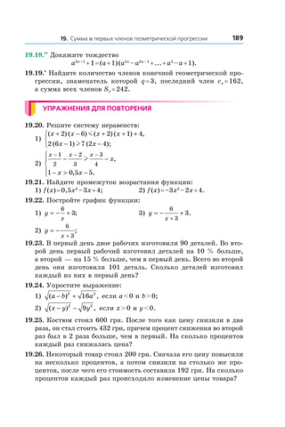 18919. Сумма n первых членов геометрической прогрессии
19.18.••
 Докажите тождество
a2n + 1
 + 1 = (a + 1) (a2n
 – a2n – 1
 + ... + a2
 – a + 1).
19.19.*
 Найдите количество членов конечной геометрической про-
грессии, знаменатель которой q = 3, последний член cn = 162,
а сумма всех членов Sn = 242.
Упражнения для повторения
19.20. Решите систему неравенств:
1)
( ) ( ) ( ) ( ) ,
( ) ( );
x x x x
x x
+ − + + +
− −



2 6 2 1 4
2 6 1 7 2 4
m
l
2)
x x x
x
x x
− − −
− −
− > −




1
2
2
3
3
4
1 0 5 5
l ,
, .
19.21. Найдите промежуток возрастания функции:
1) f (x) = 0,5x2
 – 3x + 4;	 2) f (x) = –3x2
 – 2x + 4.
19.22. Постройте график функции:
1) y
x
= − +
6
3; 	 3) y
x
= − +
+
6
3
3.
2) y
x
= −
+
6
3
; 	
19.23. В первый день двое рабочих изготовили 90 деталей. Во вто-
рой день первый рабочий изготовил деталей на 10 % больше,
а второй — на 15 % больше, чем в первый день. Всего во второй
день они изготовили 101 деталь. Сколько деталей изготовил
каждый из них в первый день?
19.24. Упростите выражение:
1) ( ) ,a b a− +2 2
16 если a < 0 и b > 0;
2) ( ) ,x y y− −2 2
9 если x > 0 и y < 0.
19.25. Костюм стоил 600 грн. После того как цену снизили в два
раза, он стал стоить 432 грн, причем процент снижения во второй
раз был в 2 раза больше, чем в первый. На сколько процентов
каждый раз снижалась цена?
19.26. Некоторый товар стоил 200 грн. Сначала его цену повысили
на несколько процентов, а потом снизили на столько же про-
центов, после чего его стоимость составила 192 грн. На сколько
процентов каждый раз происходило изменение цены товара?
 