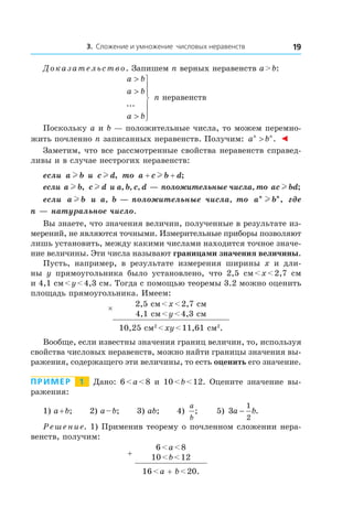 3. Сложение и умножение числовых неравенств 19
Доказательство. Запишем n верных неравенств a > b:
a b
a b
a b
>
>
>







...
n неравенств
Поскольку a и b — положительные числа, то можем перемно-
жить почленно n записанных неравенств. Получим: a bn n
> . ◄
Заметим, что все рассмотренные свойства неравенств справед-
ливы и в случае нестрогих неравенств:
если a bl и  c dl , то a c b d+ +l ;
если a bl , c dl и a, b, c, d — положительные числа, то ac bdl ;
если a bl и  a, b — положительные числа, то a bn n
l , где
n — натуральное число.
Вы знаете, что значения величин, полученные в результате из-
мерений, не являются точными. Измерительные приборы позволяют
лишь установить, между какими числами находится точное значе-
ние величины. Эти числа называют границами значения величины.
Пусть, например, в  результате измерения ширины x и  дли-
ны y прямоугольника было установлено, что 2,5  см < x < 2,7  см
и 4,1 см < y < 4,3 см. Тогда с помощью теоремы 3.2 можно оценить
площадь прямоугольника. Имеем:
× 2,5 см < x < 2,7 см
4,1 см < y < 4,3 см
10,25 см2
 < xy < 11,61 см2
.
Вообще, если известны значения границ величин, то, используя
свойства числовых неравенств, можно найти границы значения вы-
ражения, содержащего эти величины, то есть оценить его значение.
Пример   1   Дано: 6 < a < 8 и 10 < b < 12. Оцените значение вы-
ражения:
1) a + b; 2) a – b; 3) ab; 4)
a
b
; 5) 3
1
2
a b− .
Решение. 1) Применив теорему о почленном сложении нера-
венств, получим:
+
6 < a < 8
10 < b < 12
16 < a + b < 20.
 