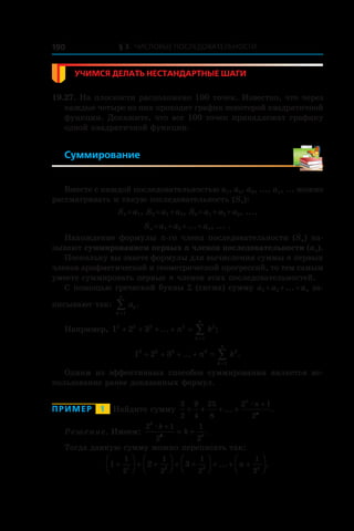 § 3. Числовые последовательности190
Учимся делать нестандартные шаги
19.27. На плоскости расположено 100 точек. Известно, что через
каждые четыре из них проходит график некоторой квадратичной
функции. Докажите, что все 100 точек принадлежат графику
одной квадратичной функции.
Суммирование
Вместе с каждой последовательностью a1, a2, a3, ..., an, ... можно
рассматривать и такую последовательность (Sn):
S1 = a1, S2 = a1 + a2, S3 = a1 + a2 + a3, ...,
Sn = a1 + a2 + ... + an, ... .
Нахождение формулы n-го члена последовательности (Sn) на-
зывают суммированием первых n членов последовательности (an).
Поскольку вы знаете формулы для вычисления суммы n первых
членов арифметической и геометрической прогрессий, то тем самым
умеете суммировать первые n членов этих последовательностей.
С помощью греческой буквы S (сигма) сумму a1 + a2 + ... + an за-
писывают так: ak
k
n
=
∑1
.
Например, 1 2 32 2 2 2 2
1
+ + + + =
=
∑... ;n k
k
n
1 2 33 3 3 3 3
1
+ + + + =
=
∑... .n k
k
n
Одним из эффективных способов суммирования является ис-
пользование ранее доказанных формул.
Пример   1   Найдите сумму
3
2
9
4
25
8
2 1
2
+ + + +
+
... .
n
n
n
æ
Решение. Имеем:
2 1
2
1
2
k
k
k
k
k
æ +
= + .
Тогда данную сумму можно переписать так:
1 2 3
1
2
1
2
1
2
1
21 2 3
+



 + +



 + +



 + + +



... .n n
 