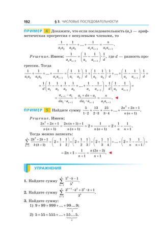 § 3. Числовые последовательности192
Пример   4   Докажите, что если последовательность (an) — ариф-
метическая прогрессия с ненулевыми членами, то
1 1 1
1 2 2 3 1 1 1a a a a a a
n
a an n n
+ + + =
+ +
... .
Решение. Имеем:
1 1 1 1
1 1a a a a dn n n n+ +
= −




æ , где d — разность про-
грессии. Тогда
1 1 1 1 1 1 1 1 1
1 2 2 3 1 1 2 2 3a a a a a a a a d a a dn n
+ + + = −



 + −



 +
+
... æ æ ....+ −




=
+
1 1 1
1a a dn n
æ
= − + − + + −




= −




=
+ +
1 1 1 1 1 1 1 1 1 1
1 2 2 3 1 1 1d a a a a a a d a an n n
...
= = =
+
+ + +
− + −a a
da a
a dn a
da a
n
a a
n
n n n
1 1
1 1
1 1
1 1 1 1æ æ
. ◄
Пример   5   Найдите сумму
5
1 2
13
2 3
25
3 4
2 2 1
1
2
æ æ æ
+ + + +
+ +
+
... .
( )
n n
n n
Решение. Имеем:
2 2 1
1
2 1 1
1
1
1
1 1
1
2
2 2
n n
n n
n n
n n n n n n
+ +
+
+ +
+ + +
= = + = + −
( )
( )
( ) ( )
.
Тогда можно записать:
2 2 1
1
1
1
1
2
1
2
1
3
1
3
1
4
2
1
2 2 2
k k
k kk
n
+ +
+=
∑ = + −





 + + −





 + + −



( )


 + + + −





 =
+
... 2
1 1
1n n
= + − =
+
+
+
2 1
1
1
2 3
1
n
n
n n
n
( )
. ◄
Упражнения
1. Найдите сумму
5 1
51
k
k
k
n
kæ −
=
∑ .
2. Найдите сумму
3 3 1
3
1 2
1
k k
k
k
n
k k
+
=
+ +
∑
æ æ
.
3. Найдите сумму:
1) 9 99 999 99 9+ + + +... ... ;
n
	
2) 5 55 555 55 5+ + + +... ... .
n
 