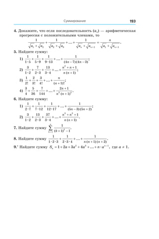 193Суммирование
4. Докажите, что если последовательность (an) — арифметическая
прогрессия с положительными членами, то
1 1 1
1 2 2 3 1 1 1a a a a a a
n
a an n n+ + + +
+ + + =
+ +
... .
5. Найдите сумму:
1)
1
1 5
1
5 9
1
9 13
1
4 7 4 3æ æ æ
+ + + +
− −
... ;
( ) ( )n n
2)
3
1 2
7
2 3
13
3 4
1
1
2
æ æ æ
+ + + +
+ +
+
... ;
( )
n n
n n
3)
1
2
2
3
3
4 1! ! ! ( )!
... ;+ + + +
+
n
n
4)
3
4
5
36
7
144
2 1
12 2
+ + + +
+
+
... .
( )
n
n n
6. Найдите сумму:
1)
1
2 7
1
7 12
1
12 17
1
5 3 5 2æ æ æ
+ + + +
− +
... ;
( ) ( )n n
2)
3
1 2
13
2 3
37
3 4
1
1
3 2
æ æ æ
+ + + +
+ +
+
... .
( )
n n
n n
7. Найдите сумму
1
1 12
1 ( )
.
kk
n
+ −=
∑
8. Найдите сумму
1
1 2 3
1
2 3 4
1
1 2æ æ æ æ
+ + +
+ +
... .
( ) ( )n n n
9.*
 Найдите сумму S a a a n an
n
= + + + + + −
1 2 3 42 3 1
... ,æ где a ≠ 1.
 