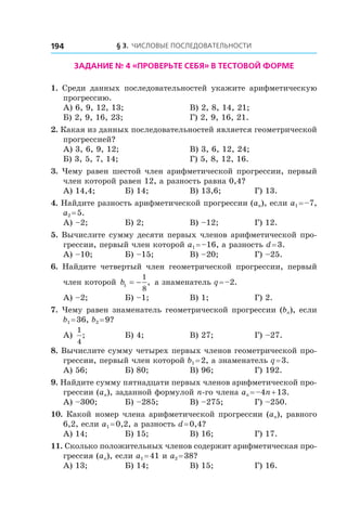 § 3. Числовые последовательности194
Задание № 4 «Проверьте себя» в тестовой форме
1.  Среди данных последовательностей укажите арифметическую
прогрессию.
А) 6, 9, 12, 13;	 В) 2, 8, 14, 21;
Б) 2, 9, 16, 23; 	 Г) 2, 9, 16, 21.
2. Какая из данных последовательностей является геометрической
прогрессией?
А) 3, 6, 9, 12;	 В) 3, 6, 12, 24;
Б) 3, 5, 7, 14;	 Г) 5, 8, 12, 16.
3. Чему равен шестой член арифметической прогрессии, первый
член которой равен 12, а разность равна 0,4?
А) 14,4;	 Б) 14;	 В) 13,6;	 Г) 13.
4. Найдите разность арифметической прогрессии (an), если a1 = –7,
a2 = 5.
А) –2;	 Б) 2;	 В) –12;	 Г) 12.
5. Вычислите сумму десяти первых членов арифметической про-
грессии, первый член которой a1 = –16, а разность d = 3.
А) –10;	 Б) –15;	 В) –20;	 Г) –25.
6.  Найдите четвертый член геометрической прогрессии, первый
член которой b1
1
8
= − , а знаменатель q = –2.
А) –2;	 Б) –1;	 В) 1;	 Г) 2.
7. Чему равен знаменатель геометрической прогрессии (bn), если
b1 = 36, b2 = 9?
А)
1
4
; 	 Б) 4;	 В) 27;	 Г) –27.
8. Вычислите сумму четырех первых членов геометрической про-
грессии, первый член которой b1 = 2, а знаменатель q = 3.
А) 56;	 Б) 80;	 В) 96;	 Г) 192.
9. Найдите сумму пятнадцати первых членов арифметической про-
грессии (an), заданной формулой n-го члена an = –4n + 13.
А) –300;	 Б) –285;	 В) –275;	 Г) –250.
10. Какой номер члена арифметической прогрессии (an), равного
6,2, если a1 = 0,2, а разность d = 0,4?
А) 14;	 Б) 15;	 В) 16;	 Г) 17.
11. Сколько положительных членов содержит арифметическая про-
грессия (an), если a1 = 41 и a2 = 38?
А) 13;	 Б) 14;	 В) 15;	 Г) 16.
 