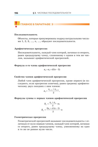 § 3. Числовые последовательности196
!	
Главное в параграфе 3
Последовательность
Объекты, которые пронумерованы подряд натуральными числа-
ми 1, 2, 3, ..., n, ..., образуют последовательности.
Арифметическая прогрессия
Последовательность, каждый член которой, начиная со второго,
равен предыдущему члену, сложенному с одним и тем же чис-
лом, называют арифметической прогрессией.
Формула n-го члена арифметической прогрессии
an = a1 + d (n – 1)
Свойство членов арифметической прогрессии
Любой член арифметической прогрессии, кроме первого (и по-
следнего, если прогрессия конечна), равен среднему арифмети-
ческому двух соседних с ним членов:
an = 
a an n− ++1 1
2
.
Формулы суммы n первых членов арифметической прогрессии
S nn
na a
=
+1
2
æ ;
S nn
a d n
=
+ −2 1
2
1 ( )
æ
Геометрическая прогрессия
Геометрической прогрессией называют последовательность с от-
личным от нуля первым членом, каждый член которой, начиная
со второго, равен предыдущему члену, умноженному на одно
и то же не равное нулю число.
 
