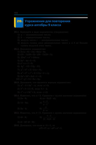 198
	 20.	 Упражнения для повторения
курса алгебры 9 класса
20.1. Запишите в виде неравенства утверждение:
1)	 a — положительное число;
2) 	b — отрицательное число;
3) 	модуль числа c — неотрицательное число;
4) 	модуль суммы двух рациональных чисел a и b не больше
суммы модулей этих чисел.
20.2. Докажите неравенство:
1) 3a (a + 6) < (3a + 6) (a + 4);
2) (2b – 1) (3b + 2) < (3b – 1) (2b + 1);
3) 25 102 2
m n mn+ l ;
4) 2a2
 – 4a + 5 > 0;
5) x2
 + x + 1 > 0;
6) 4 12 12 212
y y− −l ;
7) a b a b2 2
2 2+ + +l ( );
8) a b c a b c2 2 2
3 2+ + + + +l ( );
9) 2a2
 + 5b2
 + 2ab + 1 > 0;
10) x2
 + y2
 + 15 > 6x + 4y.
20.3. Докажите, что является верным неравенство:
1) a a a5 4
5 5− −l , если a l5;
2) b b3
2 0+ + l , если bl −1;
3) c c c3 2
3 3+ +m , если c m3.
20.4. Известно, что a > 3. Сравните с нулем значение выражения:
1) 2a – 6;	 4) (a – 3) (2 – a);	
2) 15 – 5a;	 5)
a
a
−
−
2
1
;
3) 2a – 4;	 6)
−
−
4
3 a
.
20.5. Известно, что b < 2. Сравните с нулем значение выражения:
1) 4b – 8;	 3)
b
b b
−
− −
3
2 4( ) ( )
.
2) (b – 2)2
(b – 3);	
20.6. Докажите, что если a > b > 1, то
a2
b + b2
 + a > ab2
 + a2
 + b.
 
