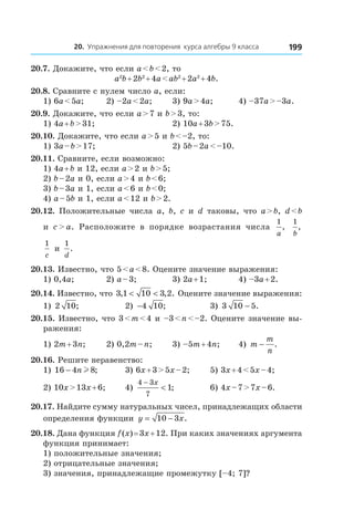 20. Упражнения для повторения курса алгебры 9 класса 199
20.7. Докажите, что если a < b < 2, то
a2
b + 2b2
 + 4a < ab2
 + 2a2
 + 4b.
20.8. Сравните с нулем число a, если:
1) 6a < 5a;	 2) –2a < 2a;	 3) 9a > 4a;	 4) –37a > –3a.
20.9. Докажите, что если a > 7 и b > 3, то:
1) 4a + b > 31;	 2) 10a + 3b > 75.
20.10. Докажите, что если a > 5 и b < –2, то:
1) 3a – b > 17;	 2) 5b – 2a < –10.
20.11. Сравните, если возможно:
1) 4a + b и 12, если a > 2 и b > 5;
2) b – 2a и 0, если a > 4 и b < 6;
3) b – 3a и 1, если a < 6 и b < 0;
4) a – 5b и 1, если a < 12 и b > 2.
20.12.  Положительные числа a, b, c и  d таковы, что a > b, d < b
и  c > a. Расположите в  порядке возрастания числа
1
a
,
1
b
,
1
c
и 
1
d
.
20.13. Известно, что 5 < a < 8. Оцените значение выражения:
1) 0,4a;	 2) a – 3;	 3) 2a + 1;	 4) –3a + 2.
20.14. Известно, что 3 1 10 3 2, , .< < Оцените значение выражения:
1) 2 10; 	 2) −4 10; 	 3) 3 10 5− .
20.15. Известно, что 3 < m < 4 и –3 < n < –2. Оцените значение вы-
ражения:
1) 2m + 3n;	 2) 0,2m – n;	 3) –5m + 4n;	 4) m
m
n
− .
20.16. Решите неравенство:
1) 16 4 8− n l ;	 3) 6x + 3 > 5x – 2;	 5) 3x + 4 < 5x – 4;
2) 10x > 13x + 6;	 4)
4 3
7
1
−
<
x
; 	 6) 4x – 7 > 7x – 6.
20.17. Найдите сумму натуральных чисел, принадлежащих области
определения функции y x= −10 3 .
20.18. Дана функция f (x) = 3x + 12. При каких значениях аргумента
функция принимает:
1) положительные значения;
2) отрицательные значения;
3) значения, принадлежащие промежутку [–4; 7]?
 