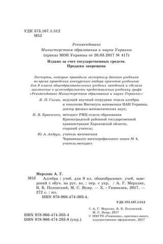 УДК 373.167.1:512
	 М52
ISBN 978-966-474-303-4
ISBN 978-966-474-293-8 (укр.)
© А. Г. Мерзляк, В. Б. Полонский,
М. С. Якир, 2017
© ООО ТО «Гимназия», оригинал-макет,
художественное оформление, 2017
М52
Мерзляк А. Г.
Алгебра : учеб. для 9 кл. общеобразоват. учеб. заве-
дений с обуч. на рус. яз. : пер. с укр.  / А. Г. Мерзляк,
В. Б. Полонский, М. С. Якир. — Х. : Гимназия, 2017. —
272 с. : ил.
ISBN 978-966-474-303-4.
УДК 373.167.1:512
Рекомендовано
Министерством образования и науки Украины
(приказ МОН Украины от 20.03.2017 № 417)
Издано за счет государственных средств.
Продажа запрещена
Эксперты, которые проводили экспертизу данного учебника
во время проведения конкурсного отбора проектов учебников
для 9 класса общеобразовательных учебных заведений и сделали
заключение о целесообразности предоставления учебнику грифа
«Рекомендовано Министерством образования и науки Украины»:
Я. П. Сысак, ведущий научный сотрудник отдела алгебры
и топологии Института математики НАН Украины,
доктор физико-математических наук;
Н. В. Кравченко, методист РМЦ отдела образования
Красноградской районной государственной
администрации Харьковской области,
старший учитель;
Ю. А. Андрух, учитель математики
Черновицкого многопрофильного лицея № 4,
учитель-методист
 