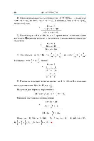 § 1. Неравенства20
2) Умножив каждую часть неравенства 10 < b < 12 на –1, получим:
–10 > –b > –12, то есть –12 < –b < –10. Учитывая, что a – b = a + (–b),
далее получим:
+
6 < a < 8
–12 < –b < –10
–6 < a – b < –2.
3) Поскольку a > 6 и b > 10, то a и b принимают положительные
значения. Применив теорему о почленном умножении неравенств,
получим:
× 6 < a < 8
10 < b < 12
60 < ab < 96.
4) Поскольку 10 < b < 12, то
1
10
1 1
12
> >
b
, то есть
1
12
1 1
10
< <
b
.
Учитывая, что
a
b b
a= æ
1
, имеем:
×
6 < a < 8
1
12
1 1
10
< <
b
1
2
4
5
< <
a
b
.
5) Умножим каждую часть неравенства 6 < a < 8 на 3, а каждую
часть неравенства 10 < b < 12 на −
1
2
.
Получим два верных неравенства:
18 < 3a < 24 и  − > − > −5 6
1
2
b .
Сложим полученные неравенства:
+
18 < 3a < 24
− < − < −6 5
1
2
b
12 3 19
1
2
< − <a b .
Ответ: 1) 16 < a + b < 20; 2) –6 < a – b < –2; 3) 60 < ab < 96;
4) 
1
2
4
5
< <
a
b
; 5) 12 3 19
1
2
< − <a b . ◄
 