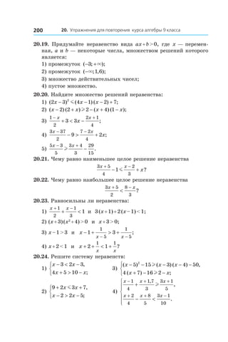 20. Упражнения для повторения курса алгебры 9 класса200
20.19.  Придумайте неравенство вида ax + b > 0, где x — перемен-
ная, a и b — некоторые числа, множеством решений которого
является:
1) промежуток ( ; );− +3 × 	
2) промежуток ( ; , );−× 1 6 	
3) множество действительных чисел;
4) пустое множество.
20.20. Найдите множество решений неравенства:
1) ( ) ( ) ( ) ;2 3 4 1 2 72
x x x− − − +m 	
2) ( ) ( ) ( ) ( );x x x x− + − + −2 2 2 4 1l 	
3)
1
2
2 1
4
3 3
− +
+ < −
x x
x ;
4)
3 37
2
7 2
4
9 2
x x
x
− −
− > + ;
5)
5 3
5
3 4
3
29
15
x x− +
−l .
20.21. Чему равно наименьшее целое решение неравенства
3 5
4
2
3
1
x x
x
+ −
− +m ?
20.22. Чему равно наибольшее целое решение неравенства
3 5
2
8
3
x x+ −
< ?
20.23. Равносильны ли неравенства:
1)
x x+ −
+ <
1
2
1
3
1 и  3 (x + 1) + 2 (x – 1) < 1;
2) (x + 3) (x2
 + 4) > 0 и  x + 3 > 0;
3) x – 1 > 3 и  x
x x
− + > +
− −
1 3
1
5
1
5
;
4) x + 2 < 1 и  x
x x
+ + < +2 1
1 1
?
20.24. Решите систему неравенств:
1)
x x
x x
− < −
+ > −



3 2 3
4 5 10
,
;
	 3)
( ) ( ) ( ) ,
( ) ;
x x x
x x
− − − − −
+ − −



5 15 3 4 50
4 7 16 2
2
l
l
2)
9 2 3 7
2 2 5
+ +
− > −



x x
x x
m ,
;
	 4)
x x x
x x x
− + +
+ + −
+
− <






1
4
1 7
3
3 1
5
2
4
8
5
3 1
10
,
,
.
l
 