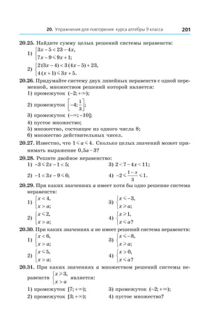 20. Упражнения для повторения курса алгебры 9 класса 201
20.25. Найдите сумму целых решений системы неравенств:
1)
3 5 23 4
7 9 9 1
x x
x x
− < −
− +



,
;m
	
2)
2 3 4 3 4 5 23
4 1 3 5
( ) ( ) ,
( ) .
x x
x x
− < − +
+ +


 m
20.26. Придумайте систему двух линейных неравенств с одной пере-
менной, множеством решений которой является:
1) промежуток ( ; );− +2 ×
2) промежуток −



4
1
3
; ;
3) промежуток ( ; ];− −× 10
4) пустое множество;
5) множество, состоящее из одного числа 8;
6) множество действительных чисел.
20.27. Известно, что 1 4m ma . Сколько целых значений может при-
нимать выражение 0,5a – 3?
20.28. Решите двойное неравенство:
1) − − <3 2 1 5m x ; 	 3) 2 < 7 – 4x < 11;
2) − < −1 3 9 6x m ; 	 4) −
−
2 1
1
3
m m
x
.
20.29. При каких значениях a имеет хотя бы одно решение система
неравенств:
1)
x
x a
<
>



4,
;
	 3)
x
x a
m
l
−


3,
;
2)
x
x a
m2,
;>



	 4)
x
x a
l
m
1,
?



20.30. При каких значениях a не имеет решений система неравенств:
1)
x
x a
<
>



6,
;
	 3)
x
x a
m
l
−


8,
;
2)
x
x a
m5,
;>



	 4)
x
x a
>


0,
?m
20.31. При каких значениях a множеством решений системы не-
равенств
x
x a
l3,
>



является:
1) промежуток [ ; );7 +× 	 3) промежуток ( ; );− +2 ×
2) промежуток [ ; );3 +× 	 4) пустое множество?
 