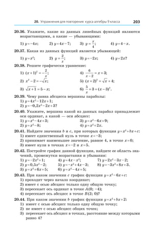 20. Упражнения для повторения курса алгебры 9 класса 203
20.36. Укажите, какие из данных линейных функций являются
возрастающими, а какие — убывающими:
1) y = –4x;	 2) y = 4x – 7;	 3) y
x
=
4
; 	 4) y = 4 – x.
20.37. Какая из данных функций является убывающей:
1) y = x2
;	 2) y
x
=
2
; 	 3) y = –2x;	 4) y = 2x?
20.38. Решите графически уравнение:
1) ( ) ;x
x
+ = −1 2 2
	 4)
6
2
3
x
x
−
= + ;
2) x x2
2− = − ;	 5) ( ) ;x x+ = +2 42
	
3) x x+ = −1 5 ; 	 6)
5
3 3 2
x
x+ = −( ) .
20.39. Чему равна абсцисса вершины параболы:
1) y = 4x2
 – 12x + 1;	
2) y = –0,2x2
 – 2x + 3?
20.40. Укажите, вершина какой из данных парабол принадлежит
оси ординат, а какой — оси абсцисс:
1) y = x2
 – 4x + 3;	 3) y = x2
 – 6x + 9;
2) y = x2
 – 8;	 4) y = x2
 + 2x.
20.41. Найдите значения b и c, при которых функция y = x2
 + bx + c:
1) имеет единственный нуль в точке x = –3;
2) принимает наименьшее значение, равное 4, в точке x = 0;
3) имеет нули в точках x = –2 и x = 5.
20.42. Постройте график данной функции, найдите ее область зна-
чений, промежутки возрастания и убывания:
1) y = –2x2
 + 1;	 4) y = 4x – x2
;	 7) y = 2x2
 – 3x – 2;
2) y = 0,5x2
 – 2;	 5) y = –x2
 + 4x – 3;	 8) y = –3x2
 + 8x + 3.
3) y = x2
 + 6x + 5;	 6) y = x2
 – 4x + 5;
20.43. При каком значении c график функции y = x2
 – 6x + c:
1) проходит через начало координат;
2) имеет с осью абсцисс только одну общую точку;
3) пересекает ось ординат в точке A (0; –4);
4) пересекает ось абсцисс в точке B (2; 0)?
20.44. При каком значении b график функции y = x2
 + bx + 2:
1) 	имеет с осью абсцисс только одну общую точку;
2) 	не имеет с осью абсцисс общих точек;
3) 	пересекает ось абсцисс в точках, расстояние между которыми
равно 4?
 