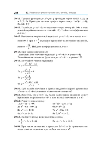 20. Упражнения для повторения курса алгебры 9 класса204
20.45. График функции y = x2
 + px + q проходит через точки A (1; 1)
и B (2; 2). Проходит ли этот график через точку: 1) C (–1; –1);
2) D (3; 5)?
20.46. Парабола y = ax2
 + bx + c проходит через точку (0; 10), а вер-
шиной параболы является точка (6; –2). Найдите коэффициенты
a, b и c.
20.47. Значение квадратичной функции y = ax2
 + bx + c в точке x = –1
равно 0, а при x =
1
4
функция принимает наименьшее значение,
равное −
25
8
. Найдите коэффициенты a, b и c.
20.48. При каком значении m:
1) наименьшее значение функции y = x2
 – 6x + m равно –8;
2) наибольшее значение функции y = –x2
 + 4x – m равно 12?
20.49. Постройте график функции:
1) y
x x x
x
=
+ −
3 2
4 5
; 	
2) y
x
x
= −
+
+
3
8
2
3; 	
3) y
x
x
=
−
−
4
2
1
1
;
4) y
x x
x
=
− +
−
4 2
2
13 36
9
.
20.50. При каком значении a сумма квадратов корней уравнения
x2
 + ax + a – 2 = 0 принимает наименьшее значение?
20.51. Известно, что a + 3b = 10. Какое наименьшее значение может
принимать выражение a2
 + b2
и при каких значениях a и b?
20.52. Решите неравенство:
1) x2
 – 4x + 3 > 0;	 5) –3x2
 + 2x + 1 > 0;
2) x x2
6 40 0− − m ; 	 6) x – x2
 < 0;
3) x x2
1 0+ + l ; 	 7) x x2
25 0+ l ;
4) x2
 – x + 1 < 0;	 8) 0 1 2 02
, .x − m
20.53. Найдите целые решения неравенства:
1)
1
3
2
3 6 0x x+ + < ; 	 2) − + +4 3 1 02
x x l .
20.54. При каких значениях c трехчлен 2x2
 – 2x + 5c принимает по-
ложительные значения при любом значении x?
 