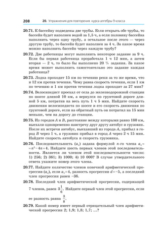20. Упражнения для повторения курса алгебры 9 класса208
20.71. К бассейну подведены две трубы. Если открыть обе трубы, то
бассейн будет наполнен водой за 1,5 ч, а если половину бассейна
наполнить через одну трубу, а остальное после этого — через
другую трубу, то бассейн будет наполнен за 4 ч. За какое время
можно наполнить бассейн через каждую трубу?
20.72. Две работницы могут выполнить некоторое задание за 9 ч.
Если бы первая работница проработала 1 ч 12 мин, а  затем
вторая — 2 ч, то было бы выполнено 20 % задания. За какое
время может выполнить самостоятельно это задание каждая
работница?
20.73. Лодка проходит 15 км по течению реки за то же время, что
и 12 км против течения. Чему равна скорость течения, если 1 км
по течению и 1 км против течения лодка проходит за 27 мин?
20.74. Велосипедист проехал от села до железнодорожной станции
по шоссе длиной 10 км, а вернулся по грунтовой дороге дли-
ной 5 км, потратив на весь путь 1 ч 5 мин. Найдите скорость
движения велосипедиста по шоссе и его скорость движения по
грунтовой дороге, если на обратный путь он потратил на 15 мин
меньше, чем на дорогу до станции.
20.75. Из городов A и B, расстояние между которыми равно 180 км,
выехали одновременно навстречу друг другу автобус и грузовик.
После их встречи автобус, выехавший из города A, прибыл в го-
род B через 1 ч, а грузовик прибыл в город A через 2 ч 15 мин.
Найдите скорость автобуса и скорость грузовика.
20.76.  Последовательность (an) задана формулой n-го члена an =
= n2
 – 4n + 4. Найдите шесть первых членов этой последователь-
ности. Является ли членом этой последовательности число:
1) 256; 2) 361; 3) 1000; 4) 10 000? В случае утвердительного
ответа укажите номер этого члена.
20.77. Найдите количество членов конечной арифметической про-
грессии (an), если a1 = 4, разность прогрессии d = –5, а последний
член прогрессии равен –36.
20.78. Последний член арифметической прогрессии, содержащей
7 членов, равен 3
1
6
. Найдите первый член этой прогрессии, если
ее разность равна
3
8
.
20.79. Какой номер имеет первый отрицательный член арифмети-
ческой прогрессии 2; 1,9; 1,8; 1,7; ...?
 
