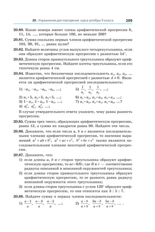 20. Упражнения для повторения курса алгебры 9 класса 209
20.80. Какие номера имеют члены арифметической прогрессии 8,
11, 14, ..., которые больше 100, но меньше 200?
20.81. Сумма скольких первых членов арифметической прогрессии
105, 98, 91, ... равна нулю?
20.82. Найдите величины углов выпуклого четырехугольника, если
они образуют арифметическую прогрессию с разностью 54°.
20.83. Длины сторон прямоугольного треугольника образуют ариф-
метическую прогрессию. Найдите катеты треугольника, если его
гипотенуза равна 4 см.
20.84. Известно, что бесконечная последовательность a1, a2, a3, ...
является арифметической прогрессией с разностью d ≠ 0. Явля-
ется ли арифметической прогрессией последовательность:
1) –a2, –a4, –a6, –a8, ...;	 5)
1
1a
,
1
2a
,
1
3a
, ...;
2) a1 + 5, a2 + 5, a3 + 5, ...;	 6) a1 + a2, a2 + a3, a3 + a4, ...;
3) 1 – a1, 1 – a2, 1 – a3, ...;	 7) a1 + a2, a3 + a4, a5 + a6, ...?
4) a1
2
, a2
2
, a3
2
, ...;
В случае утвердительного ответа укажите, чему равна разность
прогрессии.
20.85. Сумма трех чисел, образующих арифметическую прогрессию,
равна 12, а сумма их квадратов равна 80. Найдите эти числа.
20.86. Докажите, что если числа a, b и c являются последователь-
ными членами арифметической прогрессии, то значения выра-
жений a ab b2 2
+ + , a ac c2 2
+ + , b bc c2 2
+ + также являются по-
следовательными членами некоторой арифметической прогрес-
сии.
20.87. Докажите, что:
1)	 если длины a, b и c сторон треугольника образуют арифме-
тическую прогрессию, то ac = 6Rr, где R и r — соответственно
радиусы описанной и вписанной окружностей треугольника;
2)	 если длины сторон прямоугольного треугольника образуют
арифметическую прогрессию, то ее разность равна радиусу
вписанной окружности этого треугольника;
3)	 если длины сторон треугольника с углом 120° образуют ариф-
метическую прогрессию, то они относятся как 3 : 5 : 7.
20.88. Найдите сумму n первых членов последовательности:
1)
a
a
− 1
,
a
a
− 3
,
a
a
− 5
, ...;	 2)
a b
a b
−
+
,
3a b
a b
−
+
,
5a b
a b
−
+
, ... .
 