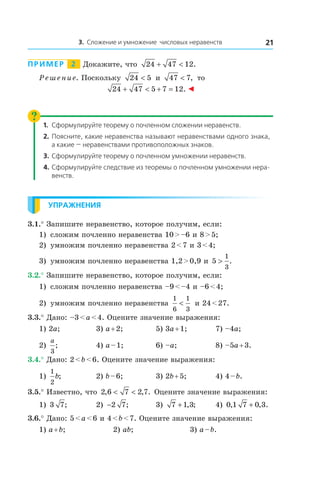 3. Сложение и умножение числовых неравенств 21
Пример   2   Докажите, что 24 47 12+ < .
Решение. Поскольку 24 5< и  47 7< , то
24 47 5 7 12+ < + = . ◄
1.	Сформулируйте теорему о почленном сложении неравенств.
2.	 Поясните, какие неравенства называют неравенствами одного знака,
а какие — неравенствами противоположных знаков.
3.	Сформулируйте теорему о почленном умножении неравенств.
4.	Сформулируйте следствие из теоремы о почленном умножении нера-
венств.
Упражнения
3.1.° Запишите неравенство, которое получим, если:
1)	 сложим почленно неравенства 10 > –6 и 8 > 5;
2)	 умножим почленно неравенства 2 < 7 и 3 < 4;
3)	 умножим почленно неравенства 1,2 > 0,9 и 5
1
3
> .
3.2.° Запишите неравенство, которое получим, если:
1)	 сложим почленно неравенства –9 < –4 и –6 < 4;
2)	 умножим почленно неравенства
1
6
1
3
< и 24 < 27.
3.3.° Дано: –3 < a < 4. Оцените значение выражения:
1) 2a;	 3) a + 2;	 5) 3a + 1;	 7) –4a;
2)
a
3
; 	 4) a – 1;	 6) –a;	 8) –5a + 3.
3.4.° Дано: 2 < b < 6. Оцените значение выражения:
1)
1
2
b;	 2) b – 6;	 3) 2b + 5;	 4) 4 – b.
3.5.° Известно, что 2 6 7 2 7, , .< < Оцените значение выражения:
1) 3 7;	 2) −2 7;	 3) 7 1 3+ , ; 	 4) 0 1 7 0 3, , .+
3.6.° Дано: 5 < a < 6 и 4 < b < 7. Оцените значение выражения:
1) a + b;	 2) ab;	 3) a – b.
 