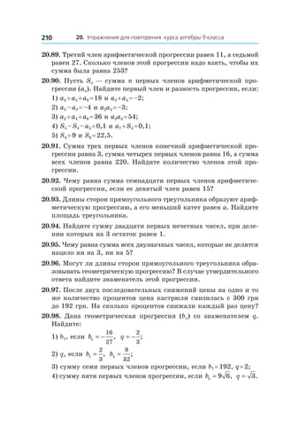 20. Упражнения для повторения курса алгебры 9 класса210
20.89. Третий член арифметической прогрессии равен 11, а седьмой
равен 27. Сколько членов этой прогрессии надо взять, чтобы их
сумма была равна 253?
20.90. Пусть Sn — сумма n первых членов арифметической про-
грессии (an). Найдите первый член и разность прогрессии, если:
1) a3 + a5 + a8 = 18 и a2 + a4 = –2;
2) a5 – a3 = –4 и a2a4 = –3;
3) a2 + a4 + a6 = 36 и a2a3 = 54;
4) S5 – S2 – a5 = 0,1 и a7 + S4 = 0,1;
5) S4 = 9 и S6 = 22,5.
20.91. Сумма трех первых членов конечной арифметической про-
грессии равна 3, сумма четырех первых членов равна 16, а сумма
всех членов равна 220. Найдите количество членов этой про-
грессии.
20.92. Чему равна сумма семнадцати первых членов арифметиче-
ской прогрессии, если ее девятый член равен 15?
20.93. Длины сторон прямоугольного треугольника образуют ариф-
метическую прогрессию, а его меньший катет равен a. Найдите
площадь треугольника.
20.94. Найдите сумму двадцати первых нечетных чисел, при деле-
нии которых на 3 остаток равен 1.
20.95. Чему равна сумма всех двузначных чисел, которые не делятся
нацело ни на 3, ни на 5?
20.96. Могут ли длины сторон прямоугольного треугольника обра-
зовывать геометрическую прогрессию? В случае утвердительного
ответа найдите знаменатель этой прогрессии.
20.97. После двух последовательных снижений цены на одно и то
же количество процентов цена кастрюли снизилась с 300 грн
до 192 грн. На сколько процентов снижали каждый раз цену?
20.98.  Дана геометрическая прогрессия (bn) со знаменателем q.
Найдите:
1) b1, если b5
16
27
= − , q = −
2
3
;
2) q, если b1
2
3
= , b4
9
32
= ;
3) сумму семи первых членов прогрессии, если b7 = 192, q = 2;
4) сумму пяти первых членов прогрессии, если b5 9 6= , q = 3.
 