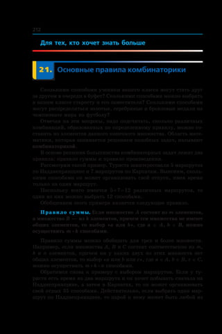 212
Для тех, кто хочет знать больше
	 21.	 Основные правила комбинаторики
Сколькими способами ученики вашего класса могут стать друг
за другом в очереди в буфет? Сколькими способами можно выбрать
в вашем классе старосту и его заместителя? Сколькими способами
могут распределиться золотые, серебряные и бронзовые медали на
чемпионате мира по футболу?
Отвечая на эти вопросы, надо подсчитать, сколько различных
комбинаций, образованных по определенному правилу, можно со-
ставить из элементов данного конечного множества. Область мате-
матики, которая занимается решением подобных задач, называют
комбинаторикой.
В основе решения большинства комбинаторных задач лежат два
правила: правило суммы и правило произведения.
Рассмотрим такой пример. Туриста заинтересовали 5 маршрутов
по Надднепрянщине и 7 маршрутов по Карпатам. Выясним, сколь-
кими способами он может организовать свой отпуск, имея время
только на один маршрут.
Поскольку всего имеется 5 + 7 = 12 различных маршрутов, то
один из них можно выбрать 12 способами.
Обобщением этого примера является следующее правило.
Правило суммы. Если множество A состоит из m элементов,
а множество B — из k элементов, причем эти множества не имеют
общих элементов, то выбор «a или b», где a ∈ A, b ∈ B, можно
осуществить m + k способами.
Правило суммы можно обобщить для трех и более множеств.
Например, если множества A, B и C состоят соответственно из m,
k и n элементов, причем ни у каких двух из этих множеств нет
общих элементов, то выбор «a или b или c», где a ∈ A, b ∈ B, c ∈ C,
можно осуществить m + k + n способами.
Обратимся снова к примеру с выбором маршрутов. Если у ту-
риста есть время на два маршрута и он хочет побывать сначала на
Надднепрянщине, а затем в Карпатах, то он может организовать
свой отдых 35 способами. Действительно, если выбрать один мар­
шрут по Надднепрянщине, то парой к нему может быть любой из
 