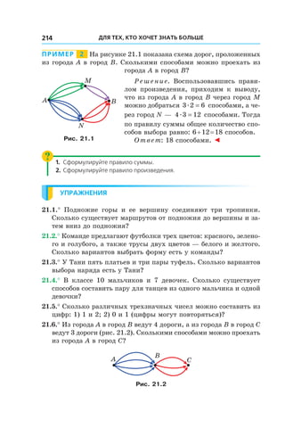 Для тех, кто хочет знать больше214
Пример   2   На рисунке 21.1 показана схема дорог, проложенных
из города A в город B. Сколькими способами можно проехать из
города A в город B?
Решение. Воспользовавшись прави-
лом произведения, приходим к  выводу,
что из города A в город B через город M
можно добраться 3 2 6æ = способами, а че-
рез город N —  4 3 12æ = способами. Тогда
по правилу суммы общее количество спо-
собов выбора равно: 6 + 12 = 18 способов.
Ответ: 18 способами. ◄
1.	Сформулируйте правило суммы.
2.	Сформулируйте правило произведения.
Упражнения
21.1.°  Подножие горы и  ее вершину соединяют три тропинки.
Сколько существует маршрутов от подножия до вершины и за-
тем вниз до подножия?
21.2.° Команде предлагают футболки трех цветов: красного, зелено-
го и голубого, а также трусы двух цветов — белого и желтого.
Сколько вариантов выбрать форму есть у команды?
21.3.° У Тани пять платьев и три пары туфель. Сколько вариантов
выбора наряда есть у Тани?
21.4.°  В классе 10 мальчиков и  7 девочек. Сколько существует
способов составить пару для танцев из одного мальчика и одной
девочки?
21.5.° Сколько различных трехзначных чисел можно составить из
цифр: 1) 1 и 2; 2) 0 и 1 (цифры могут повторяться)?
21.6.° Из города A в город B ведут 4 дороги, а из города B в город C
ведут 3 дороги (рис. 21.2). Сколькими способами можно проехать
из города A в город C?
B
A C
Рис. 21.2
BA
N
M
Рис. 21.1
 