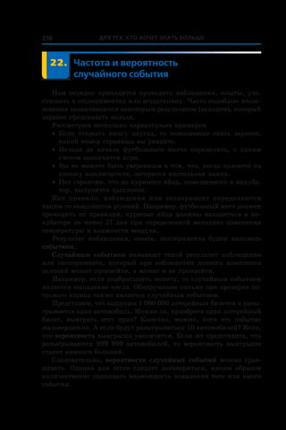 Для тех, кто хочет знать больше216
	 22.	 Частота и вероятность
случайного события
Нам нередко приходится проводить наблюдения, опыты, уча-
ствовать в экспериментах или испытаниях. Часто подобные иссле-
дования заканчиваются некоторым результатом (исходом), который
заранее предсказать нельзя.
Рассмотрим несколько характерных примеров.
•	 Если открыть книгу наугад, то невозможно знать заранее,
какой номер страницы вы увидите.
•	 Нельзя до начала футбольного матча определить, с  каким
счетом закончится игра.
•	 Вы не можете быть уверенным в том, что, когда нажмете на
кнопку выключателя, загорится настольная лампа.
•	 Нет гарантии, что из куриного яйца, помещенного в инкуба-
тор, вылупится цыпленок.
Как правило, наблюдения или эксперимент определяются
каким-то комплексом условий. Например, футбольный матч должен
проходить по правилам; куриные яйца должны находиться в ин-
кубаторе не менее 21 дня при определенной методике изменения
температуры и влажности воздуха.
Результат наблюдения, опыта, эксперимента будем называть
событием.
Случайным событием называют такой результат наблюдения
или эксперимента, который при соблюдении данного комплекса
условий может произойти, а может и не произойти.
Например, если подбрасывать монету, то случайным событием
является выпадение числа. Обнаружение письма при проверке по-
чтового ящика также является случайным событием.
Представим, что выпущен 1 000 000 лотерейных билетов и разы-
грывается один автомобиль. Можно ли, приобретя один лоте­рейный
билет, выиграть этот приз? Конечно, можно, хотя это событие
маловероятно. А если будут разыгрываться 10 автомобилей? Ясно,
что вероятность выигрыша увеличится. Если же представить, что
разыгрываются 999 999 авто­мобилей, то вероятность выигрыша
станет намного большей.
Следовательно, вероятности случайных событий можно срав-
нивать. Однако для этого следует договориться, каким образом
количественно оценивать возможность появления того или иного
события.
 