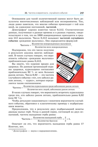 22. Частота и вероятность случайного события 217
Основанием для такой количественной оценки могут быть ре-
зультаты многочисленных наблюдений или экспериментов. Так,
люди давно заметили, что многие события происходят с той или
иной, на удивление постоянной, частотой.
Демографам1
хорошо известно число 0,512. Статистические
данные, полученные в разные времена и в разных странах, свиде-
тельствуют о том, что на 1000 новорожденных приходится в сред-
нем 512 мальчиков. Число 0,512 называют частотой случайного
события «рождение мальчика». Оно определяется формулой
Частота
Количество новорожденных мальчиков
Количество всех ново
=
ррожденных
.
Подчеркнем, что это число получено
в  результате анализа многих наблюде-
ний. В таких случаях говорят, что веро-
ятность события «рождение мальчика»
приблизительно равна 0,512.
Вы знаете, что курение вредно для
здоровья. По данным организаций охра-
ны здоровья, курильщики составляют
приблизительно 92 % от всех больных
раком легких. Число 0,92 — это частота
случайного события «тот, кто заболел ра-
ком легких, — курил», которая опреде-
ляется таким соотношением:
Частота
Количество курильщиков среди заболевших раком легких
Кол
=
иичество всех людей заболевших раком легких,
.
В таких случаях говорят, что вероятность встретить курильщика
среди тех, кто заболел раком легких, приблизительно равна 0,92
(или 92 %).
Чтобы детальнее ознакомиться с понятием вероятности случай-
ного события, обратимся к классическому примеру с подбрасыва-
нием монеты.
Предположим, что в  результате двух подбрасываний монеты
дважды выпал герб. Тогда в данной серии, состоящей из двух ис-
пытаний, частота выпадения герба равна:
Частота
Количество выпадений герба
Количество бросков
= = =
2
2
1.
Означает ли это, что вероятность выпадения герба равна 1?
Конечно, нет.
1
Демография — наука о народонаселении.
 
