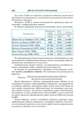 Для тех, кто хочет знать больше218
Для того чтобы по частоте случайного события можно было
оценивать его вероятность, количество испытаний должно быть
достаточно большим.
Начиная с ХVІІІ в. многие исследователи проводили серии ис-
пытаний с подбрасыванием монеты.
В таблице приведены результаты некоторых таких испытаний.
Исследователь
Количество
подбра-
сываний
монеты
Коли-
чество
выпадений
герба
Частота
выпадения
герба
Жорж-Луи де Бюффон (1707–1788) 4040 2048 0,5069
Огастес де Морган (1806–1871) 4092 2048 0,5005
Уильям Джевонс (1835–1882) 20 480 10 379 0,5068
Всеволод Романовский (1879–1954) 80 640 39 699 0,4923
Карл Пирсон (1857–1936) 24 000 12 012 0,5005
Уильям Феллер (1906–1970) 10 000 4979 0,4979
По приведенным данным прослеживается закономерность: при
многократном подбрасывании монеты частота выпадения герба не-
значительно отклоняется от числа 0,5.
Следовательно, можно считать, что вероятность случайного со-
бытия «выпадение герба» приблизительно равна 0,5.
В каждом из рассмотренных примеров использовалось поня-
тие частота случайного события. Эту величину мы вычисляли по
формуле:
Частота
Количество появлений интересующего события
Количество и
=
сспытаний (наблюдений)
.
Вновь обратимся к таблице, приведенной выше. Можно ли на
основании ее данных гарантированно утверждать, что вероятность
случайного события «выпадение герба» равна числу 0,5? Ответ на
этот вопрос отрицателен. Действительно, на основании этих дан-
ных можно сказать, что частота выпадения герба незначительно
отклоняется от числа 0,502 или от числа 0,4997, то есть число 0,5
не имеет никакого преимущества перед числом 0,502 или числом
0,4997.
Таким образом, частота случайного события позволяет лишь
приближенно оценить вероятность случайного события. Чем боль-
ше испытаний провести, тем точнее будет оценка вероятности
случайного события по его частоте.
 