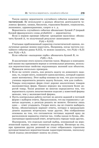 22. Частота и вероятность случайного события 219
Такую оценку вероятности случайного события называют ста-
тистической. Ее используют в разных областях деятельности че-
ловека: физике, химии, биологии, страховом бизнесе, социологии,
экономике, здравоохранении, спорте и т. д.
Вероятность случайного события обозначают буквой P (первой
буквой французского слова probabilitе́ — вероятность).
Если в первом примере событие «рождение мальчика» обозна-
чить буквой A, то полученный результат записывают так:
P (A) ≈ 0,512.
Учитывая приближенный характер статистической оценки, по-
лученные данные можно округлить. Например, когда частота слу-
чайного события равна 0,512, то можно написать, что P (A) ≈ 0,51
или P (A) ≈ 0,5.
Если событие «выпадение герба» обозначить буквой B, то
P (B) ≈ 0,5.
В заключение этого пункта отметим такое. Нередко в повседнев-
ной жизни мы принимаем верные и оптимальные решения, исполь-
зуя вероятностные свойства окружающих явлений или объектов.
Приведем несколько примеров.
•	 Если вы хотите узнать, как решать задачу из домашнего зада-
ния, то, скорее всего, позвоните однокласснику, который хорошо
знает математику. Этот выбор основан на том, что для сильного
ученика вероятность решить задачу больше, чем для слабого.
•	 Товары популярных фирм стоят дороже аналогичных товаров
малоизвестных фирм. Однако нередко мы покупаем более до-
рогой товар. Такое решение во многом определяется тем, что
вероятность купить некачественное изделие у известной фирмы
меньше, чем у малоизвестной фирмы.
•	 Пусть контрольная работа состоит из десяти заданий в тестовой
форме с выбором ответа. Предположим, что вы справились с де-
вятью задачами, а десятую решить не можете. Остается лишь
одно — ответ угадывать. Скорее всего, вы не станете выбирать
букву, обозначающую вариант ответа, которая в предыдущих
девяти заданиях встречалась чаще других. Эти соображения
основаны на том, что составители тестовых заданий вряд ли
расположили варианты ответов так, чтобы какая-то буква, обо-
значающая правильный ответ, встречалась гораздо чаще других.
Подчеркнем, что отдельно взятый выбор, основанный на веро-
ятностной оценке, может оказаться неудачным. Несмотря на это,
при принятии других решений не стоит отбрасывать стратегию
руководствоваться вероятностными характеристиками, поскольку
такой подход увеличивает шансы на успех.
 