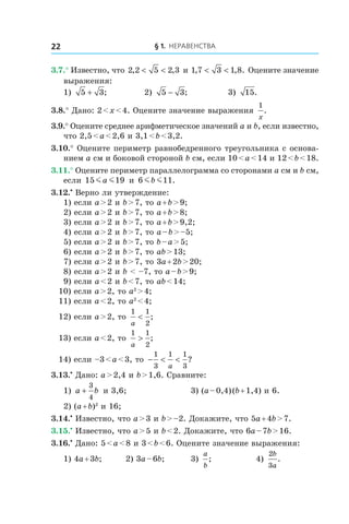 § 1. Неравенства22
3.7.° Известно, что 2 2 5 2 3, ,< < и 1 7 3 1 8, , .< < Оцените значение
выражения:
1) 5 3+ ; 	 2) 5 3− ;	 3) 15.
3.8.° Дано: 2 < x < 4. Оцените значение выражения
1
x
.
3.9.° Оцените среднее арифметическое значений a и b, если известно,
что 2,5 < a < 2,6 и 3,1 < b < 3,2.
3.10.° Оцените периметр равнобедренного треугольника с основа-
нием a см и боковой стороной b см, если 10 < a < 14 и 12 < b < 18.
3.11.° Оцените периметр параллелограмма со сторонами a см и b см,
если 15 19m ma и 6 11m mb .
3.12.•
 Верно ли утверждение:
1) если a > 2 и b > 7, то a + b > 9;
2) если a > 2 и b > 7, то a + b > 8;
3) если a > 2 и b > 7, то a + b > 9,2;
4) если a > 2 и b > 7, то a – b > –5;
5) если a > 2 и b > 7, то b – a > 5;
6) если a > 2 и b > 7, то ab > 13;
7) если a > 2 и b > 7, то 3a + 2b > 20;
8) если a > 2 и b < –7, то a – b > 9;
9) если a < 2 и b < 7, то ab < 14;
10) если a > 2, то a2
 > 4;
11) если a < 2, то a2
 < 4;
12) если a > 2, то
1 1
2a
< ;
13) если a < 2, то
1 1
2a
> ;
14) если –3 < a < 3, то − < <
1
3
1 1
3a
?
3.13.•
 Дано: a > 2,4 и b > 1,6. Сравните:
1) a b+
3
4
и 3,6;	 3) (a – 0,4) (b + 1,4) и 6.
2) (a + b)2
и 16;
3.14.•
 Известно, что a > 3 и b > –2. Докажите, что 5a + 4b > 7.
3.15.•
 Известно, что a > 5 и b < 2. Докажите, что 6a – 7b > 16.
3.16.•
 Дано: 5 < a < 8 и 3 < b < 6. Оцените значение выражения:
1) 4a + 3b;	 2) 3a – 6b;	 3)
a
b
; 	 4)
2
3
b
a
.
 