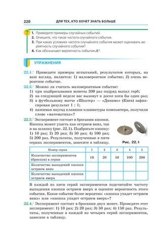 Для тех, кто хочет знать больше220
1.	 Приведите примеры случайных событий.
2.	 Опишите, что такое частота случайного события.
3.	 При каких условиях частота случайного события может оценивать ве-
роятность случайного события?
4.	Как обозначают вероятность события A?
Упражнения
22.1.° Приведите примеры испытаний, результатом которых, на
ваш взгляд, является: 1) маловероятное событие; 2) очень ве-
роятное событие.
22.2.° Можно ли считать маловероятным событие:
1) 	при подбрасывании монеты 200 раз подряд выпал герб;
2) 	на следующей неделе вас вызовут к доске хотя бы один раз;
3) 	в футбольному матче «Шахтер» — «Динамо» (Киев) зафик-
сирован результат 1 : 1;
4) 	нажимая наугад клавиши клавиатуры компьютера, получили
слово «математика»?
22.3.° Эксперимент состоит в бросании кнопки.
Кнопка может упасть как острием вниз, так
и на шляпку (рис. 22.1). Подбросьте кнопку:
1) 10 раз; 2) 20 раз; 3) 50 раз; 4) 100 раз;
5) 200 раз. Результаты, полученные в пяти
сериях экспериментов, занесите в таблицу.
Номер серии 1 2 3 4 5
Количество экспериментов
(бросков) в серии
10 20 50 100 200
Количество выпадений кнопки
острием вниз
Количество выпадений кнопки
острием вверх
В каждой из пяти серий экспериментов подсчитайте частоту
выпадения кнопки острием вверх и оцените вероятность этого
события. Какое событие более вероятно: «кнопка упадет острием
вниз» или «кнопка упадет острием вверх»?
22.4.° Эксперимент состоит в бросании двух монет. Проведите этот
эксперимент: 1) 10 раз; 2) 20 раз; 3) 50 раз; 4) 150 раз. Резуль-
таты, полученные в каждой из четырех серий экспериментов,
занесите в таблицу.
Рис. 22.1
 