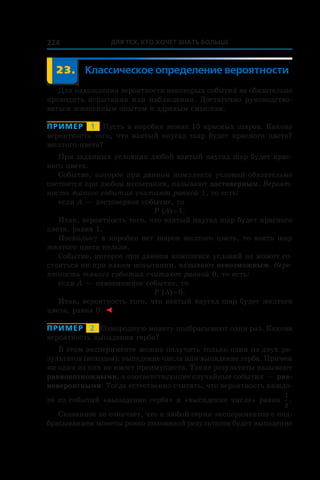 Для тех, кто хочет знать больше224
	 23.	 Классическое определение вероятности
Для нахождения вероятности некоторых событий не обязательно
проводить испытания или наблюдения. Достаточно руководство-
ваться жизненным опытом и здравым смыслом.
Пример   1   Пусть в коробке лежат 10 красных шаров. Какова
вероятность того, что взятый наугад шар будет красного цвета?
желтого цвета?
При заданных условиях любой взятый наугад шар будет крас-
ного цвета.
Событие, которое при данном комплексе условий обязательно
состоится при любом испытании, называют достоверным. Вероят-
ность такого события считают равной 1, то есть:
если A — достоверное событие, то
P (A) = 1.
Итак, вероятность того, что взятый наугад шар будет красного
цвета, равна 1.
Поскольку в коробке нет шаров желтого цвета, то взять шар
желтого цвета нельзя.
Событие, которое при данном комплексе условий не может со-
стояться ни при каком испытании, называют невозможным. Веро-
ятность такого события считают равной 0, то есть:
если A — невозможное событие, то
P (A) = 0.
Итак, вероятность того, что взятый наугад шар будет желтого
цвета, равна 0. ◄
Пример   2   Однородную монету подбрасывают один раз. Какова
вероятность выпадения герба?
В этом эксперименте можно получить только один из двух ре-
зультатов (исходов): выпадение числа или выпадение герба. Причем
ни один из них не имеет преимуществ. Такие результаты называют
равновозможными, а соответствующие случайные события — рав-
новероятными. Тогда естественно считать, что вероятность каждо-
го из событий «выпадение герба» и «выпадение числа» равна
1
2
.
Сказанное не означает, что в любой серии экспериментов с под-
брасыванием монеты ровно половиной результатов будет выпадение
 