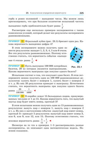 23. Классическое определение вероятности 225
герба и  ровно половиной — выпадение числа. Мы можем лишь
прогнозировать, что при большом количестве испытаний частота
выпадения герба приблизительно будет равна
1
2
.
Рассмотрим еще несколько примеров экспериментов с  таким
комплексом условий, который делает все результаты эксперимента
равновозможными.
Пример   3   Игральный кубик (рис. 23.1) бросают один раз. Ка-
кова вероятность выпадения цифры 4?
В этом эксперименте можно получить один из
шести результатов: выпадет 1, 2, 3, 4, 5 или 6 очков.
Все эти результаты равновозможные. Поэтому есте-
ственно считать, что вероятность события «выпаде-
ние 4 очков» равна
1
6
. ◄
Пример   4   Пусть выпущено 100 000 лотерейных
билетов, 20 из которых являются выигрышными.
Какова вероятность выигрыша при покупке одного билета?
Испытание состоит в том, что покупают один билет. В этом экс-
перименте можно получить один из 100 000 равновозможных ре-
зультатов: купить билет с номером 1, купить билет с номером 2
и т. д. Из них 20 результатов приводят к выигрышу. Естественно
считать, что вероятность выигрыша при покупке одного билета
равна
20
100 000
1
5000
= . ◄
Пример   5   В коробке лежат 15 бильярдных шаров, пронумеро-
ванных числами от 1 до 15. Какова вероятность того, что вынутый
наугад шар будет иметь номер, кратный 3?
В этом испытании можно получить один из 15 равновозможных
результатов: вынуть шар с номером 1, вынуть шар с номером 2
и т. д. Из них к наступлению события «вынутый шар имеет номер,
кратный 3» приводят 5 результатов: вынутый шар имеет номер 3,
или 6, или 9, или 12, или 15. Поэтому естественно считать, что
искомая вероятность равна
5
15
1
3
= . ◄
Несмотря на то что в примерах 1–5 рассматривались разные
эксперименты, их описывает одна математическая модель. По-
ясним сказанное.
Рис. 23.1
 