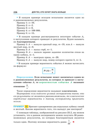 Для тех, кто хочет знать больше226
• В каждом примере исходом испытания является один из
n равновозможных результатов.
Пример 1: n = 10.
Пример 2: n = 2.
Пример 3: n = 6.
Пример 4: n = 100 000.
Пример 5: n = 15.
• В каждом примере рассматривается некоторое событие A,
к наступлению которого приводят m результатов. Будем называть
их благоприятными.
Пример 1: A — вынули красный шар, m = 10, или A — вынули
желтый шар, m = 0.
Пример 2: A — выпал герб, m = 1.
Пример 3: A — выпало заранее заданное количество очков на
грани кубика, m = 1.
Пример 4: A — выигрыш приза, m = 20.
Пример 5: A — вынули шар, номер которого кратен 3, m = 5.
• В каждом примере вероятность события A можно вычислить
по формуле:
P A
m
n
( ) =
Определение. Если испытание может закончиться одним из
n равновозможных результатов, из которых m приводят к насту-
плению события A, то вероятностью события A называют
отношение
m
n
.
Такое определение вероятности называют классическим.
Подчеркнем: если комплекс условий эксперимента таков, что
его результаты не являются равновозможными, то классическое
определение вероятности к  такому эксперименту применять
нельзя.
Пример   6   Бросают одновременно два игральных кубика: синий
и желтый. Какова вероятность того, что выпадут две шестерки?
С помощью таблицы, изображенной на рисунке 23.2, мы можем
установить, что в данном эксперименте можно получить 36 равно-
возможных результатов, из которых благоприятным является
только один. Поэтому искомая вероятность равна
1
36
. ◄
 